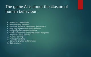 The game AI is about the illusion of
human behaviour:
• Smart too a certain extent
• Non –repeating behaviour
• Emotional influences (irrationality, "personality”)
• Body language to communicate emotions
• Being integrated in the environment
• Game AI needs various computer science disciplines
1. Knowledge based systems
2. Machine learning
3. Multi agent systems
4. Computer graphics and animation
5. Data structures
 