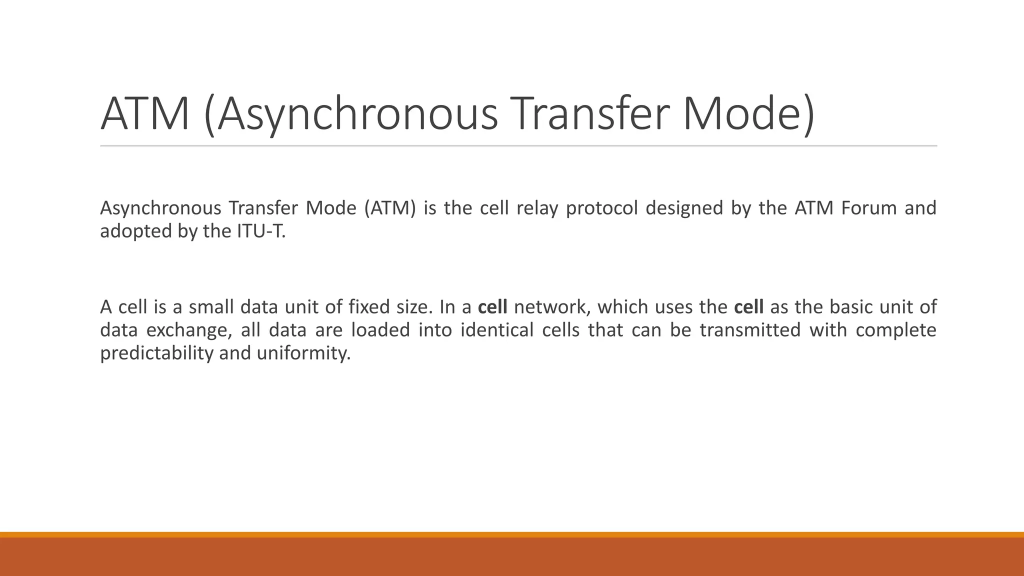 ATM (Asynchronous Transfer Mode)
Asynchronous Transfer Mode (ATM) is the cell relay protocol designed by the ATM Forum and
adopted by the ITU-T.
A cell is a small data unit of fixed size. In a cell network, which uses the cell as the basic unit of
data exchange, all data are loaded into identical cells that can be transmitted with complete
predictability and uniformity.
 