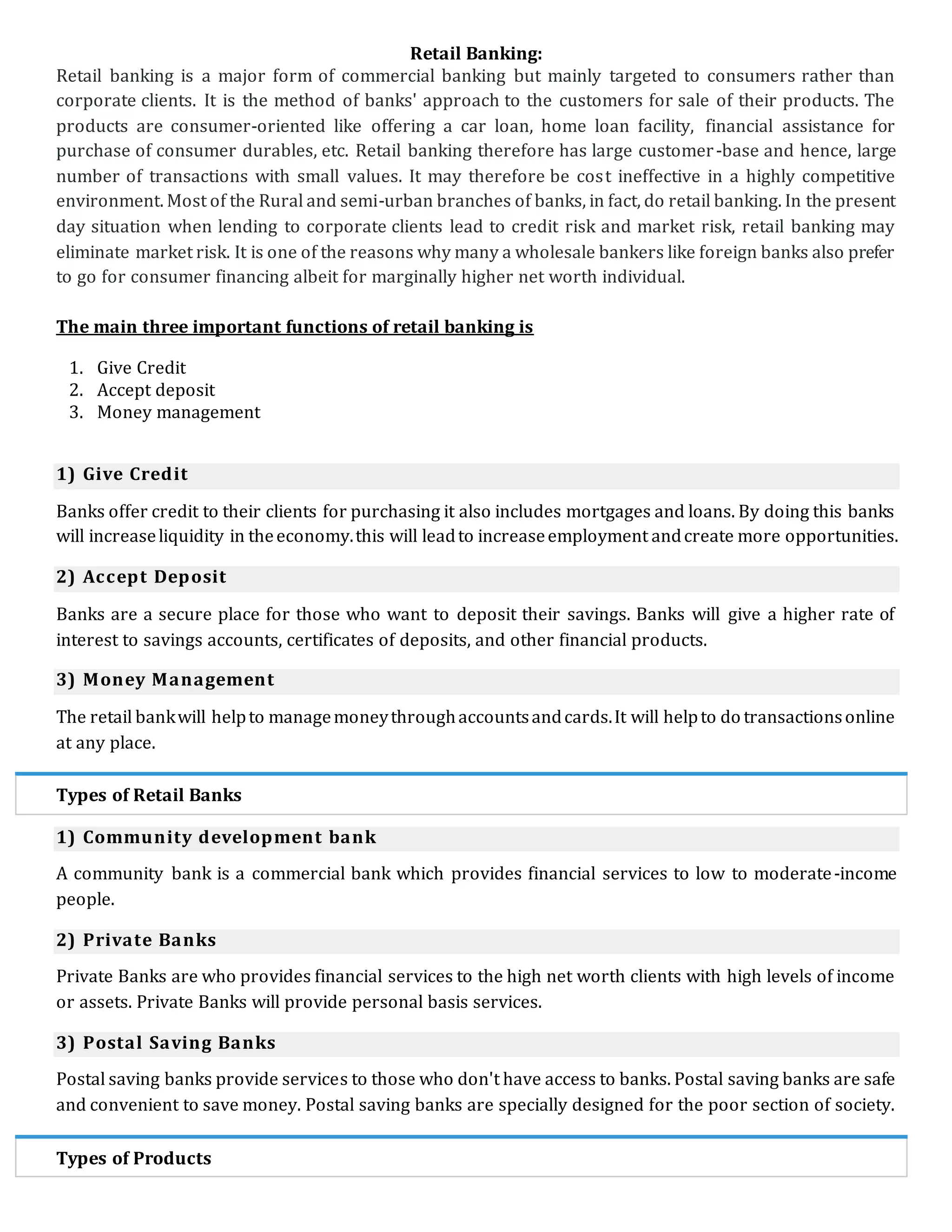 Retail Banking:
Retail banking is a major form of commercial banking but mainly targeted to consumers rather than
corporate clients. It is the method of banks' approach to the customers for sale of their products. The
products are consumer-oriented like offering a car loan, home loan facility, financial assistance for
purchase of consumer durables, etc. Retail banking therefore has large customer-base and hence, large
number of transactions with small values. It may therefore be cost ineffective in a highly competitive
environment. Most of the Rural and semi-urban branches of banks, in fact, do retail banking. In the present
day situation when lending to corporate clients lead to credit risk and market risk, retail banking may
eliminate market risk. It is one of the reasons why many a wholesale bankers like foreign banks also prefer
to go for consumer financing albeit for marginally higher net worth individual.
The main three important functions of retail banking is
1. Give Credit
2. Accept deposit
3. Money management
1) Give Credit
Banks offer credit to their clients for purchasing it also includes mortgages and loans. By doing this banks
will increaseliquidity in theeconomy.this will leadto increaseemployment andcreate more opportunities.
2) Accept Deposit
Banks are a secure place for those who want to deposit their savings. Banks will give a higher rate of
interest to savings accounts, certificates of deposits, and other financial products.
3) Money Management
The retail bankwill helpto managemoneythroughaccountsandcards.It will helpto do transactionsonline
at any place.
Types of Retail Banks
1) Community development bank
A community bank is a commercial bank which provides financial services to low to moderate-income
people.
2) Private Banks
Private Banks are who provides financial services to the high net worth clients with high levels of income
or assets. Private Banks will provide personal basis services.
3) Postal Saving Banks
Postal saving banks provide services to those who don't have access to banks. Postal saving banks are safe
and convenient to save money. Postal saving banks are specially designed for the poor section of society.
Types of Products
 