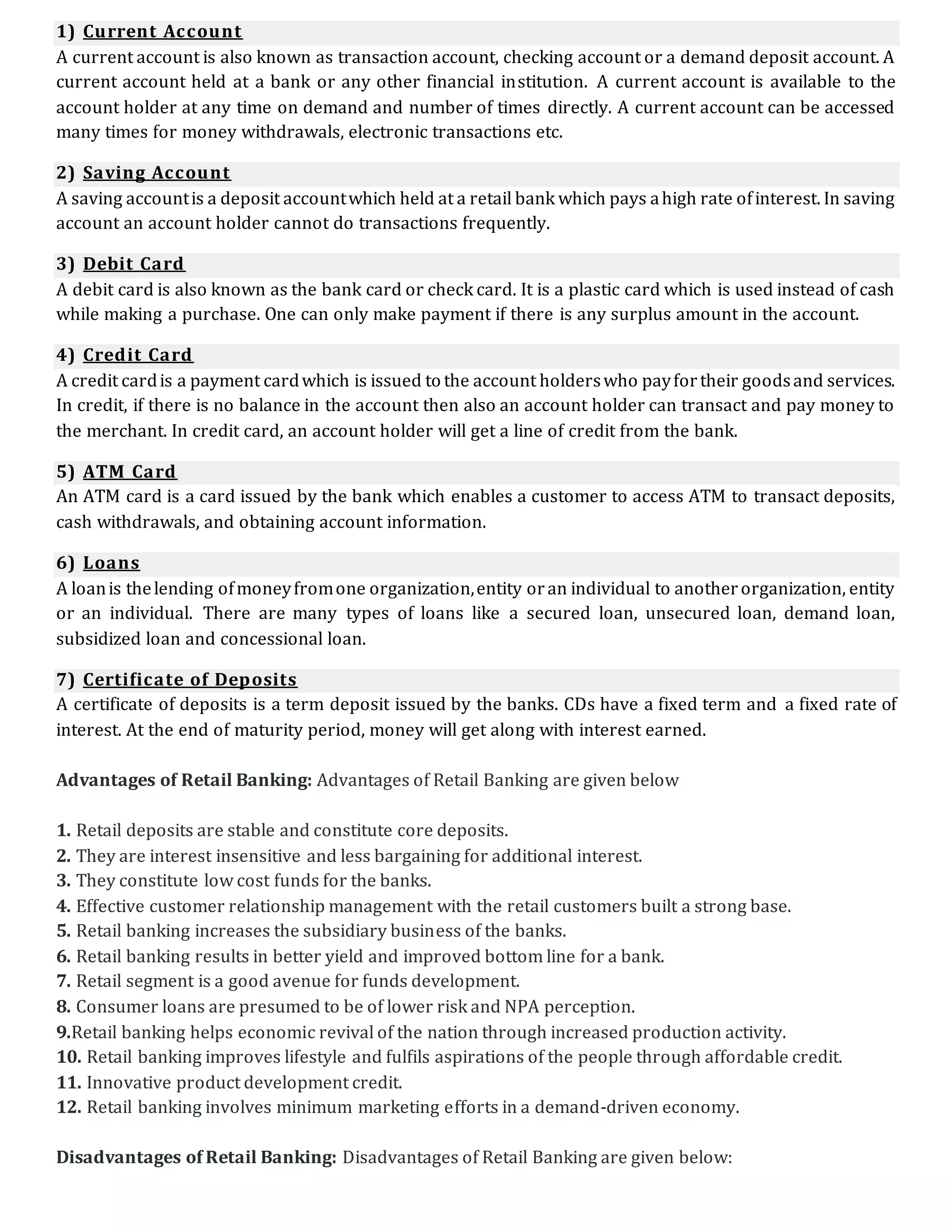 1) Current Account
A current account is also known as transaction account, checking account or a demand deposit account. A
current account held at a bank or any other financial institution. A current account is available to the
account holder at any time on demand and number of times directly. A current account can be accessed
many times for money withdrawals, electronic transactions etc.
2) Saving Account
A saving accountis a deposit accountwhich held at a retail bank which pays ahigh rate ofinterest. In saving
account an account holder cannot do transactions frequently.
3) Debit Card
A debit card is also known as the bank card or check card. It is a plastic card which is used instead of cash
while making a purchase. One can only make payment if there is any surplus amount in the account.
4) Credit Card
A credit cardis a payment cardwhich is issued to the account holderswho payfortheir goodsand services.
In credit, if there is no balance in the account then also an account holder can transact and pay money to
the merchant. In credit card, an account holder will get a line of credit from the bank.
5) ATM Card
An ATM card is a card issued by the bank which enables a customer to access ATM to transact deposits,
cash withdrawals, and obtaining account information.
6) Loans
A loanis thelending ofmoneyfromone organization,entity oran individual to anotherorganization, entity
or an individual. There are many types of loans like a secured loan, unsecured loan, demand loan,
subsidized loan and concessional loan.
7) Certificate of Deposits
A certificate of deposits is a term deposit issued by the banks. CDs have a fixed term and a fixed rate of
interest. At the end of maturity period, money will get along with interest earned.
Advantages of Retail Banking: Advantages of Retail Banking are given below
1. Retail deposits are stable and constitute core deposits.
2. They are interest insensitive and less bargaining for additional interest.
3. They constitute low cost funds for the banks.
4. Effective customer relationship management with the retail customers built a strong base.
5. Retail banking increases the subsidiary business of the banks.
6. Retail banking results in better yield and improved bottom line for a bank.
7. Retail segment is a good avenue for funds development.
8. Consumer loans are presumed to be of lower risk and NPA perception.
9.Retail banking helps economic revival of the nation through increased production activity.
10. Retail banking improves lifestyle and fulfils aspirations of the people through affordable credit.
11. Innovative product development credit.
12. Retail banking involves minimum marketing efforts in a demand-driven economy.
Disadvantages of Retail Banking: Disadvantages of Retail Banking are given below:
 