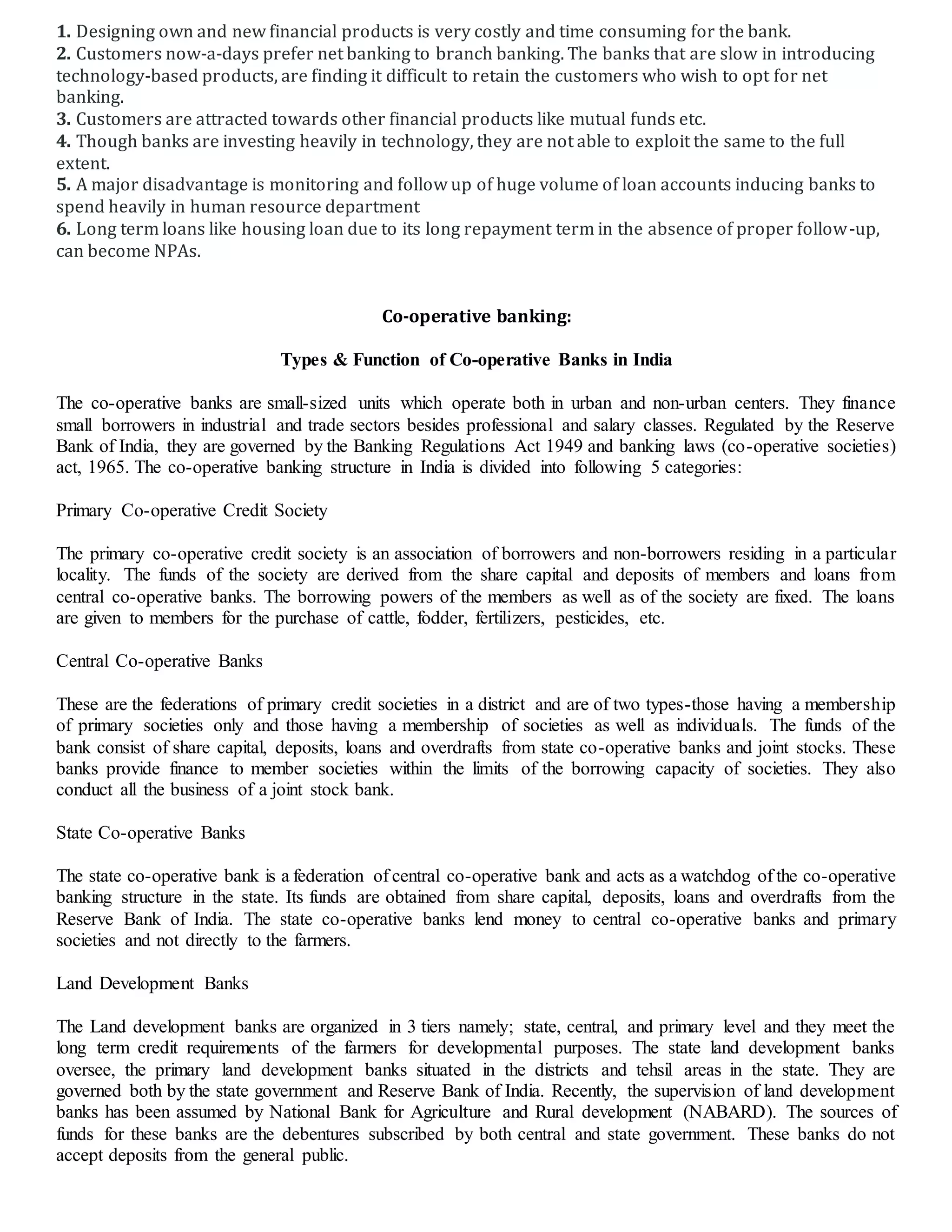 1. Designing own and new financial products is very costly and time consuming for the bank.
2. Customers now-a-days prefer net banking to branch banking. The banks that are slow in introducing
technology-based products, are finding it difficult to retain the customers who wish to opt for net
banking.
3. Customers are attracted towards other financial products like mutual funds etc.
4. Though banks are investing heavily in technology, they are not able to exploit the same to the full
extent.
5. A major disadvantage is monitoring and follow up of huge volume of loan accounts inducing banks to
spend heavily in human resource department
6. Long term loans like housing loan due to its long repayment term in the absence of proper follow-up,
can become NPAs.
Co-operative banking:
Types & Function of Co-operative Banks in India
The co-operative banks are small-sized units which operate both in urban and non-urban centers. They finance
small borrowers in industrial and trade sectors besides professional and salary classes. Regulated by the Reserve
Bank of India, they are governed by the Banking Regulations Act 1949 and banking laws (co-operative societies)
act, 1965. The co-operative banking structure in India is divided into following 5 categories:
Primary Co-operative Credit Society
The primary co-operative credit society is an association of borrowers and non-borrowers residing in a particular
locality. The funds of the society are derived from the share capital and deposits of members and loans from
central co-operative banks. The borrowing powers of the members as well as of the society are fixed. The loans
are given to members for the purchase of cattle, fodder, fertilizers, pesticides, etc.
Central Co-operative Banks
These are the federations of primary credit societies in a district and are of two types-those having a membership
of primary societies only and those having a membership of societies as well as individuals. The funds of the
bank consist of share capital, deposits, loans and overdrafts from state co-operative banks and joint stocks. These
banks provide finance to member societies within the limits of the borrowing capacity of societies. They also
conduct all the business of a joint stock bank.
State Co-operative Banks
The state co-operative bank is a federation of central co-operative bank and acts as a watchdog of the co-operative
banking structure in the state. Its funds are obtained from share capital, deposits, loans and overdrafts from the
Reserve Bank of India. The state co-operative banks lend money to central co-operative banks and primary
societies and not directly to the farmers.
Land Development Banks
The Land development banks are organized in 3 tiers namely; state, central, and primary level and they meet the
long term credit requirements of the farmers for developmental purposes. The state land development banks
oversee, the primary land development banks situated in the districts and tehsil areas in the state. They are
governed both by the state government and Reserve Bank of India. Recently, the supervision of land development
banks has been assumed by National Bank for Agriculture and Rural development (NABARD). The sources of
funds for these banks are the debentures subscribed by both central and state government. These banks do not
accept deposits from the general public.
 