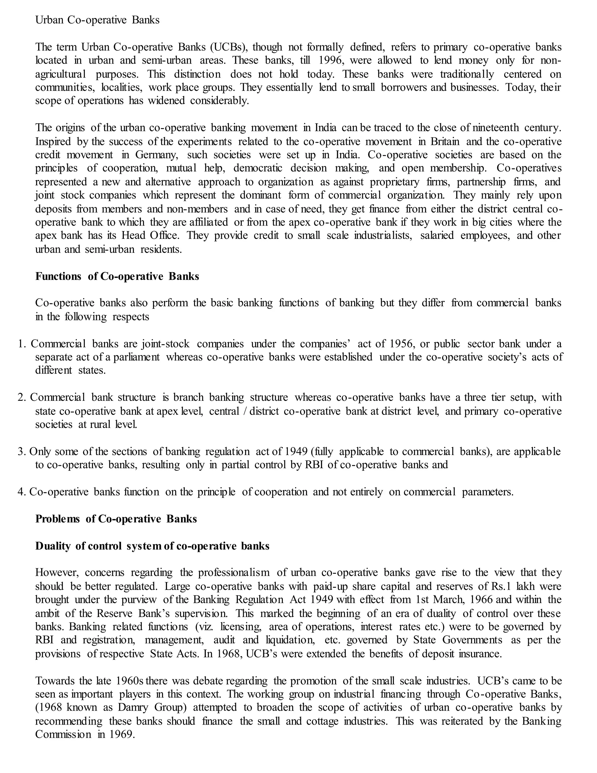 Urban Co-operative Banks
The term Urban Co-operative Banks (UCBs), though not formally defined, refers to primary co-operative banks
located in urban and semi-urban areas. These banks, till 1996, were allowed to lend money only for non-
agricultural purposes. This distinction does not hold today. These banks were traditionally centered on
communities, localities, work place groups. They essentially lend to small borrowers and businesses. Today, their
scope of operations has widened considerably.
The origins of the urban co-operative banking movement in India can be traced to the close of nineteenth century.
Inspired by the success of the experiments related to the co-operative movement in Britain and the co-operative
credit movement in Germany, such societies were set up in India. Co-operative societies are based on the
principles of cooperation, mutual help, democratic decision making, and open membership. Co-operatives
represented a new and alternative approach to organization as against proprietary firms, partnership firms, and
joint stock companies which represent the dominant form of commercial organization. They mainly rely upon
deposits from members and non-members and in case of need, they get finance from either the district central co-
operative bank to which they are affiliated or from the apex co-operative bank if they work in big cities where the
apex bank has its Head Office. They provide credit to small scale industrialists, salaried employees, and other
urban and semi-urban residents.
Functions of Co-operative Banks
Co-operative banks also perform the basic banking functions of banking but they differ from commercial banks
in the following respects
1. Commercial banks are joint-stock companies under the companies’ act of 1956, or public sector bank under a
separate act of a parliament whereas co-operative banks were established under the co-operative society’s acts of
different states.
2. Commercial bank structure is branch banking structure whereas co-operative banks have a three tier setup, with
state co-operative bank at apex level, central / district co-operative bank at district level, and primary co-operative
societies at rural level.
3. Only some of the sections of banking regulation act of 1949 (fully applicable to commercial banks), are applicable
to co-operative banks, resulting only in partial control by RBI of co-operative banks and
4. Co-operative banks function on the principle of cooperation and not entirely on commercial parameters.
Problems of Co-operative Banks
Duality of control system of co-operative banks
However, concerns regarding the professionalism of urban co-operative banks gave rise to the view that they
should be better regulated. Large co-operative banks with paid-up share capital and reserves of Rs.1 lakh were
brought under the purview of the Banking Regulation Act 1949 with effect from 1st March, 1966 and within the
ambit of the Reserve Bank’s supervision. This marked the beginning of an era of duality of control over these
banks. Banking related functions (viz. licensing, area of operations, interest rates etc.) were to be governed by
RBI and registration, management, audit and liquidation, etc. governed by State Governments as per the
provisions of respective State Acts. In 1968, UCB’s were extended the benefits of deposit insurance.
Towards the late 1960s there was debate regarding the promotion of the small scale industries. UCB’s came to be
seen as important players in this context. The working group on industrial financing through Co-operative Banks,
(1968 known as Damry Group) attempted to broaden the scope of activities of urban co-operative banks by
recommending these banks should finance the small and cottage industries. This was reiterated by the Banking
Commission in 1969.
 