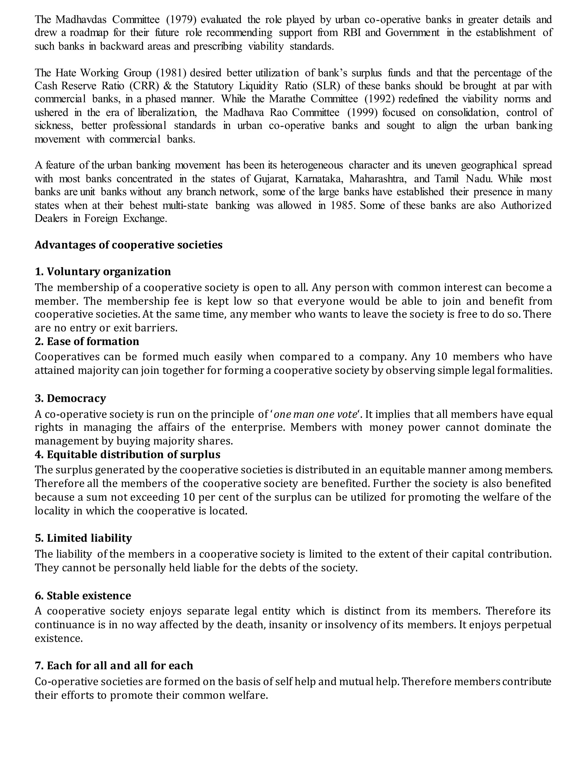 The Madhavdas Committee (1979) evaluated the role played by urban co-operative banks in greater details and
drew a roadmap for their future role recommending support from RBI and Government in the establishment of
such banks in backward areas and prescribing viability standards.
The Hate Working Group (1981) desired better utilization of bank’s surplus funds and that the percentage of the
Cash Reserve Ratio (CRR) & the Statutory Liquidity Ratio (SLR) of these banks should be brought at par with
commercial banks, in a phased manner. While the Marathe Committee (1992) redefined the viability norms and
ushered in the era of liberalization, the Madhava Rao Committee (1999) focused on consolidation, control of
sickness, better professional standards in urban co-operative banks and sought to align the urban banking
movement with commercial banks.
A feature of the urban banking movement has been its heterogeneous character and its uneven geographical spread
with most banks concentrated in the states of Gujarat, Karnataka, Maharashtra, and Tamil Nadu. While most
banks are unit banks without any branch network, some of the large banks have established their presence in many
states when at their behest multi-state banking was allowed in 1985. Some of these banks are also Authorized
Dealers in Foreign Exchange.
Advantages of cooperative societies
1. Voluntary organization
The membership of a cooperative society is open to all. Any person with common interest can become a
member. The membership fee is kept low so that everyone would be able to join and benefit from
cooperative societies. At the same time, any member who wants to leave the society is free to do so. There
are no entry or exit barriers.
2. Ease of formation
Cooperatives can be formed much easily when compared to a company. Any 10 members who have
attained majority can join together for forming a cooperative society by observing simple legal formalities.
3. Democracy
A co-operative society is run on the principle of ‘one man one vote‘. It implies that all members have equal
rights in managing the affairs of the enterprise. Members with money power cannot dominate the
management by buying majority shares.
4. Equitable distribution of surplus
The surplus generated by the cooperative societies is distributed in an equitable manner among members.
Therefore all the members of the cooperative society are benefited. Further the society is also benefited
because a sum not exceeding 10 per cent of the surplus can be utilized for promoting the welfare of the
locality in which the cooperative is located.
5. Limited liability
The liability of the members in a cooperative society is limited to the extent of their capital contribution.
They cannot be personally held liable for the debts of the society.
6. Stable existence
A cooperative society enjoys separate legal entity which is distinct from its members. Therefore its
continuance is in no way affected by the death, insanity or insolvency of its members. It enjoys perpetual
existence.
7. Each for all and all for each
Co-operative societies are formed on the basis of self help and mutual help. Therefore memberscontribute
their efforts to promote their common welfare.
 