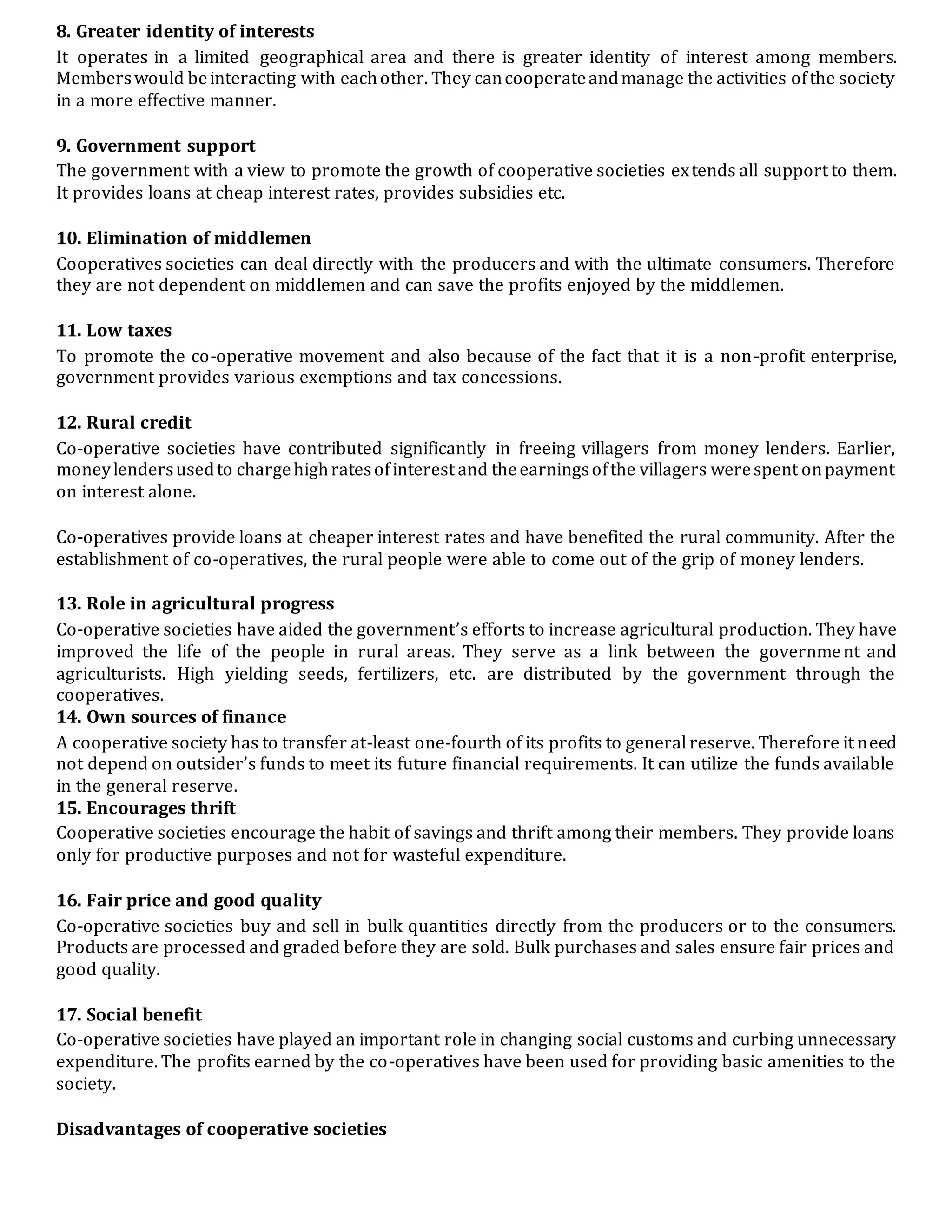 8. Greater identity of interests
It operates in a limited geographical area and there is greater identity of interest among members.
Memberswould beinteracting with eachother. They cancooperateandmanage the activities ofthe society
in a more effective manner.
9. Government support
The government with a view to promote the growth of cooperative societies extends all support to them.
It provides loans at cheap interest rates, provides subsidies etc.
10. Elimination of middlemen
Cooperatives societies can deal directly with the producers and with the ultimate consumers. Therefore
they are not dependent on middlemen and can save the profits enjoyed by the middlemen.
11. Low taxes
To promote the co-operative movement and also because of the fact that it is a non-profit enterprise,
government provides various exemptions and tax concessions.
12. Rural credit
Co-operative societies have contributed significantly in freeing villagers from money lenders. Earlier,
moneylendersusedto chargehighratesofinterest and theearningsofthe villagers werespent onpayment
on interest alone.
Co-operatives provide loans at cheaper interest rates and have benefited the rural community. After the
establishment of co-operatives, the rural people were able to come out of the grip of money lenders.
13. Role in agricultural progress
Co-operative societies have aided the government’s efforts to increase agricultural production. They have
improved the life of the people in rural areas. They serve as a link between the government and
agriculturists. High yielding seeds, fertilizers, etc. are distributed by the government through the
cooperatives.
14. Own sources of finance
A cooperative society has to transfer at-least one-fourth of its profits to general reserve. Therefore it need
not depend on outsider’s funds to meet its future financial requirements. It can utilize the funds available
in the general reserve.
15. Encourages thrift
Cooperative societies encourage the habit of savings and thrift among their members. They provide loans
only for productive purposes and not for wasteful expenditure.
16. Fair price and good quality
Co-operative societies buy and sell in bulk quantities directly from the producers or to the consumers.
Products are processed and graded before they are sold. Bulk purchases and sales ensure fair prices and
good quality.
17. Social benefit
Co-operative societies have played an important role in changing social customs and curbing unnecessary
expenditure. The profits earned by the co-operatives have been used for providing basic amenities to the
society.
Disadvantages of cooperative societies
 