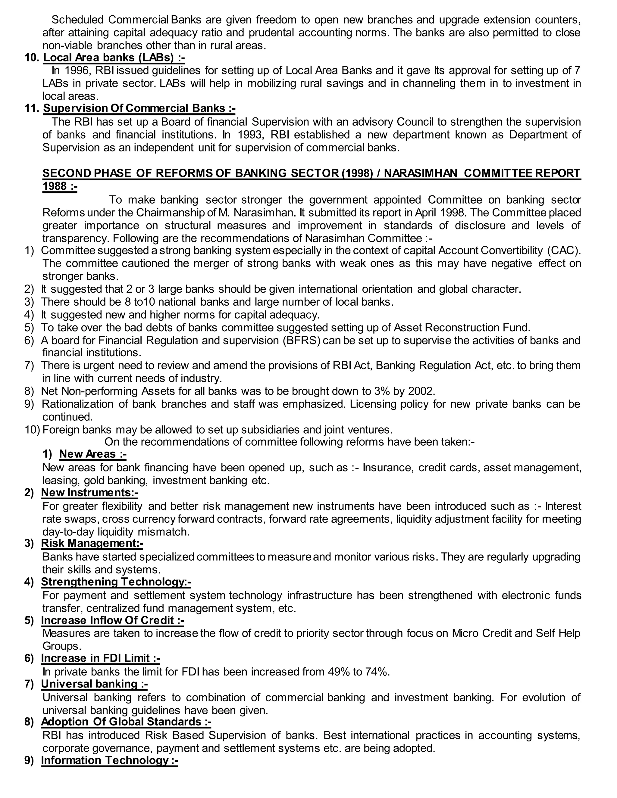 Scheduled Commercial Banks are given freedom to open new branches and upgrade extension counters,
after attaining capital adequacy ratio and prudental accounting norms. The banks are also permitted to close
non-viable branches other than in rural areas.
10. Local Area banks (LABs) :-
In 1996, RBI issued guidelines for setting up of Local Area Banks and it gave Its approval for setting up of 7
LABs in private sector. LABs will help in mobilizing rural savings and in channeling them in to investment in
local areas.
11. Supervision Of Commercial Banks :-
The RBI has set up a Board of financial Supervision with an advisory Council to strengthen the supervision
of banks and financial institutions. In 1993, RBI established a new department known as Department of
Supervision as an independent unit for supervision of commercial banks.
SECOND PHASE OF REFORMS OF BANKING SECTOR (1998) / NARASIMHAN COMMITTEE REPORT
1988 :-
To make banking sector stronger the government appointed Committee on banking sector
Reforms under the Chairmanship of M. Narasimhan. It submitted its report in April 1998. The Committee placed
greater importance on structural measures and improvement in standards of disclosure and levels of
transparency. Following are the recommendations of Narasimhan Committee :-
1) Committee suggested a strong banking system especially in the context of capital Account Convertibility (CAC).
The committee cautioned the merger of strong banks with weak ones as this may have negative effect on
stronger banks.
2) It suggested that 2 or 3 large banks should be given international orientation and global character.
3) There should be 8 to10 national banks and large number of local banks.
4) It suggested new and higher norms for capital adequacy.
5) To take over the bad debts of banks committee suggested setting up of Asset Reconstruction Fund.
6) A board for Financial Regulation and supervision (BFRS) can be set up to supervise the activities of banks and
financial institutions.
7) There is urgent need to review and amend the provisions of RBI Act, Banking Regulation Act, etc. to bring them
in line with current needs of industry.
8) Net Non-performing Assets for all banks was to be brought down to 3% by 2002.
9) Rationalization of bank branches and staff was emphasized. Licensing policy for new private banks can be
continued.
10) Foreign banks may be allowed to set up subsidiaries and joint ventures.
On the recommendations of committee following reforms have been taken:-
1) New Areas :-
New areas for bank financing have been opened up, such as :- Insurance, credit cards, asset management,
leasing, gold banking, investment banking etc.
2) New Instruments:-
For greater flexibility and better risk management new instruments have been introduced such as :- Interest
rate swaps, cross currency forward contracts, forward rate agreements, liquidity adjustment facility for meeting
day-to-day liquidity mismatch.
3) Risk Management:-
Banks have started specialized committees to measureand monitor various risks. They are regularly upgrading
their skills and systems.
4) Strengthening Technology:-
For payment and settlement system technology infrastructure has been strengthened with electronic funds
transfer, centralized fund management system, etc.
5) Increase Inflow Of Credit :-
Measures are taken to increase the flow of credit to priority sector through focus on Micro Credit and Self Help
Groups.
6) Increase in FDI Limit :-
In private banks the limit for FDI has been increased from 49% to 74%.
7) Universal banking :-
Universal banking refers to combination of commercial banking and investment banking. For evolution of
universal banking guidelines have been given.
8) Adoption Of Global Standards :-
RBI has introduced Risk Based Supervision of banks. Best international practices in accounting systems,
corporate governance, payment and settlement systems etc. are being adopted.
9) Information Technology :-
 