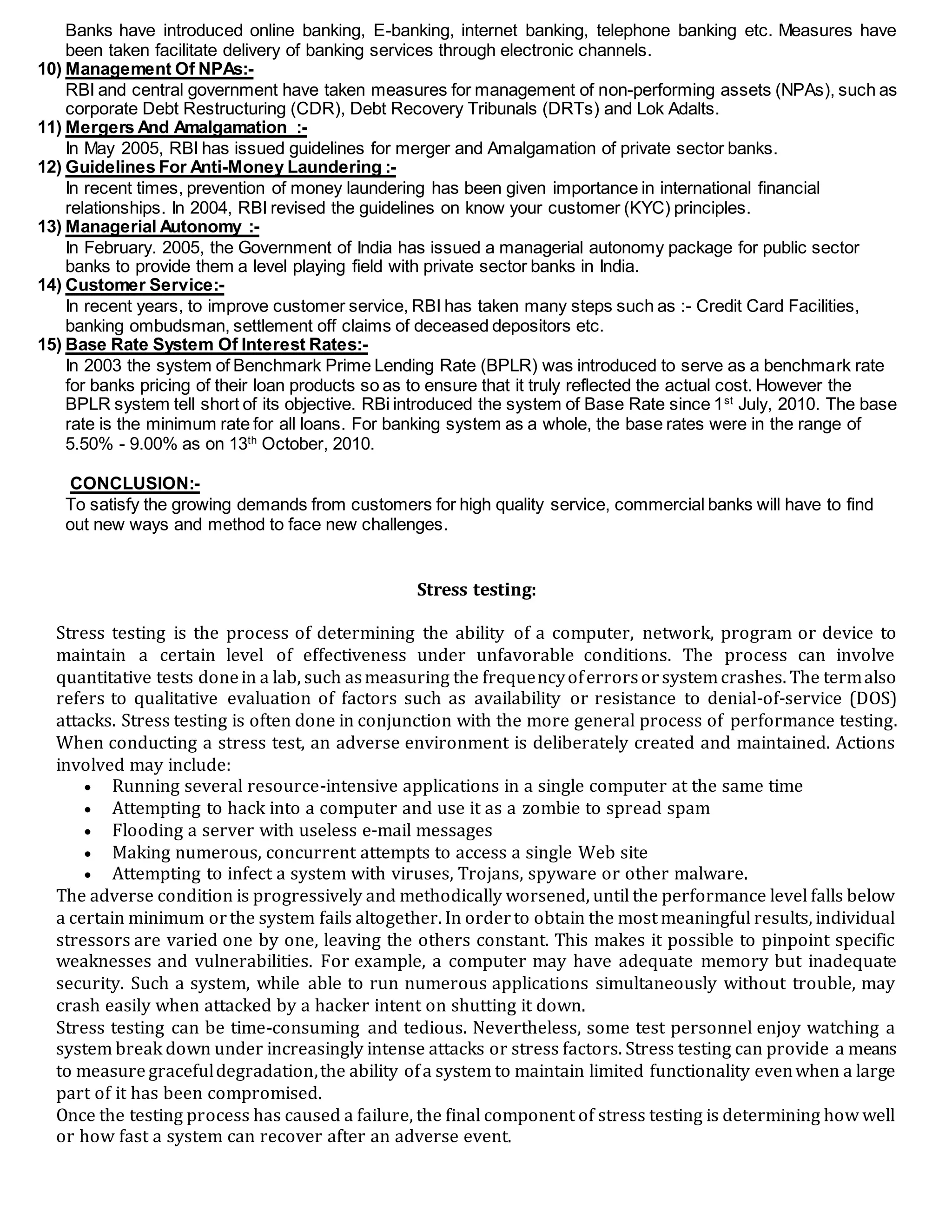 Banks have introduced online banking, E-banking, internet banking, telephone banking etc. Measures have
been taken facilitate delivery of banking services through electronic channels.
10) Management Of NPAs:-
RBI and central government have taken measures for management of non-performing assets (NPAs), such as
corporate Debt Restructuring (CDR), Debt Recovery Tribunals (DRTs) and Lok Adalts.
11) Mergers And Amalgamation :-
In May 2005, RBI has issued guidelines for merger and Amalgamation of private sector banks.
12) Guidelines For Anti-Money Laundering :-
In recent times, prevention of money laundering has been given importance in international financial
relationships. In 2004, RBI revised the guidelines on know your customer (KYC) principles.
13) Managerial Autonomy :-
In February. 2005, the Government of India has issued a managerial autonomy package for public sector
banks to provide them a level playing field with private sector banks in India.
14) Customer Service:-
In recent years, to improve customer service, RBI has taken many steps such as :- Credit Card Facilities,
banking ombudsman, settlement off claims of deceased depositors etc.
15) Base Rate System Of Interest Rates:-
In 2003 the system of Benchmark Prime Lending Rate (BPLR) was introduced to serve as a benchmark rate
for banks pricing of their loan products so as to ensure that it truly reflected the actual cost. However the
BPLR system tell short of its objective. RBi introduced the system of Base Rate since 1st
July, 2010. The base
rate is the minimum rate for all loans. For banking system as a whole, the base rates were in the range of
5.50% - 9.00% as on 13th
October, 2010.
CONCLUSION:-
To satisfy the growing demands from customers for high quality service, commercial banks will have to find
out new ways and method to face new challenges.
Stress testing:
Stress testing is the process of determining the ability of a computer, network, program or device to
maintain a certain level of effectiveness under unfavorable conditions. The process can involve
quantitative tests donein a lab, such asmeasuring the frequencyoferrorsorsystemcrashes. The termalso
refers to qualitative evaluation of factors such as availability or resistance to denial-of-service (DOS)
attacks. Stress testing is often done in conjunction with the more general process of performance testing.
When conducting a stress test, an adverse environment is deliberately created and maintained. Actions
involved may include:
 Running several resource-intensive applications in a single computer at the same time
 Attempting to hack into a computer and use it as a zombie to spread spam
 Flooding a server with useless e-mail messages
 Making numerous, concurrent attempts to access a single Web site
 Attempting to infect a system with viruses, Trojans, spyware or other malware.
The adverse condition is progressively and methodically worsened, until the performance level falls below
a certain minimum orthe system fails altogether. In orderto obtain the most meaningful results, individual
stressors are varied one by one, leaving the others constant. This makes it possible to pinpoint specific
weaknesses and vulnerabilities. For example, a computer may have adequate memory but inadequate
security. Such a system, while able to run numerous applications simultaneously without trouble, may
crash easily when attacked by a hacker intent on shutting it down.
Stress testing can be time-consuming and tedious. Nevertheless, some test personnel enjoy watching a
system break down under increasingly intense attacks or stress factors. Stress testing can provide a means
to measure gracefuldegradation,the ability ofa system to maintain limited functionality evenwhen a large
part of it has been compromised.
Once the testing process has caused a failure, the final component of stress testing is determining how well
or how fast a system can recover after an adverse event.
 