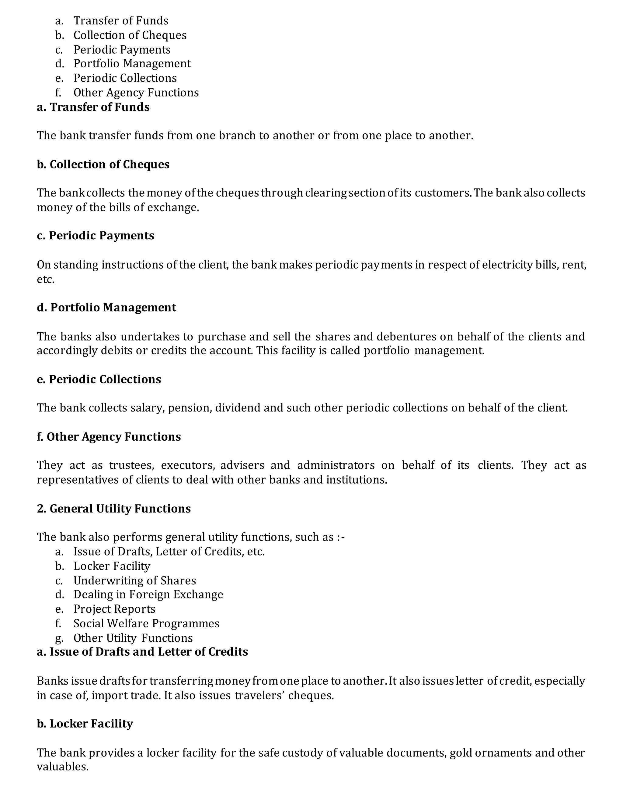 a. Transfer of Funds
b. Collection of Cheques
c. Periodic Payments
d. Portfolio Management
e. Periodic Collections
f. Other Agency Functions
a. Transfer of Funds
The bank transfer funds from one branch to another or from one place to another.
b. Collection of Cheques
The bankcollects themoney ofthe chequesthroughclearingsectionofits customers.The bank also collects
money of the bills of exchange.
c. Periodic Payments
On standing instructions of the client, the bank makes periodic payments in respect of electricity bills, rent,
etc.
d. Portfolio Management
The banks also undertakes to purchase and sell the shares and debentures on behalf of the clients and
accordingly debits or credits the account. This facility is called portfolio management.
e. Periodic Collections
The bank collects salary, pension, dividend and such other periodic collections on behalf of the client.
f. Other Agency Functions
They act as trustees, executors, advisers and administrators on behalf of its clients. They act as
representatives of clients to deal with other banks and institutions.
2. General Utility Functions
The bank also performs general utility functions, such as :-
a. Issue of Drafts, Letter of Credits, etc.
b. Locker Facility
c. Underwriting of Shares
d. Dealing in Foreign Exchange
e. Project Reports
f. Social Welfare Programmes
g. Other Utility Functions
a. Issue of Drafts and Letter of Credits
Banks issuedraftsfortransferringmoneyfromoneplace to another.It also issuesletter ofcredit, especially
in case of, import trade. It also issues travelers’ cheques.
b. Locker Facility
The bank provides a locker facility for the safe custody of valuable documents, gold ornaments and other
valuables.
 
