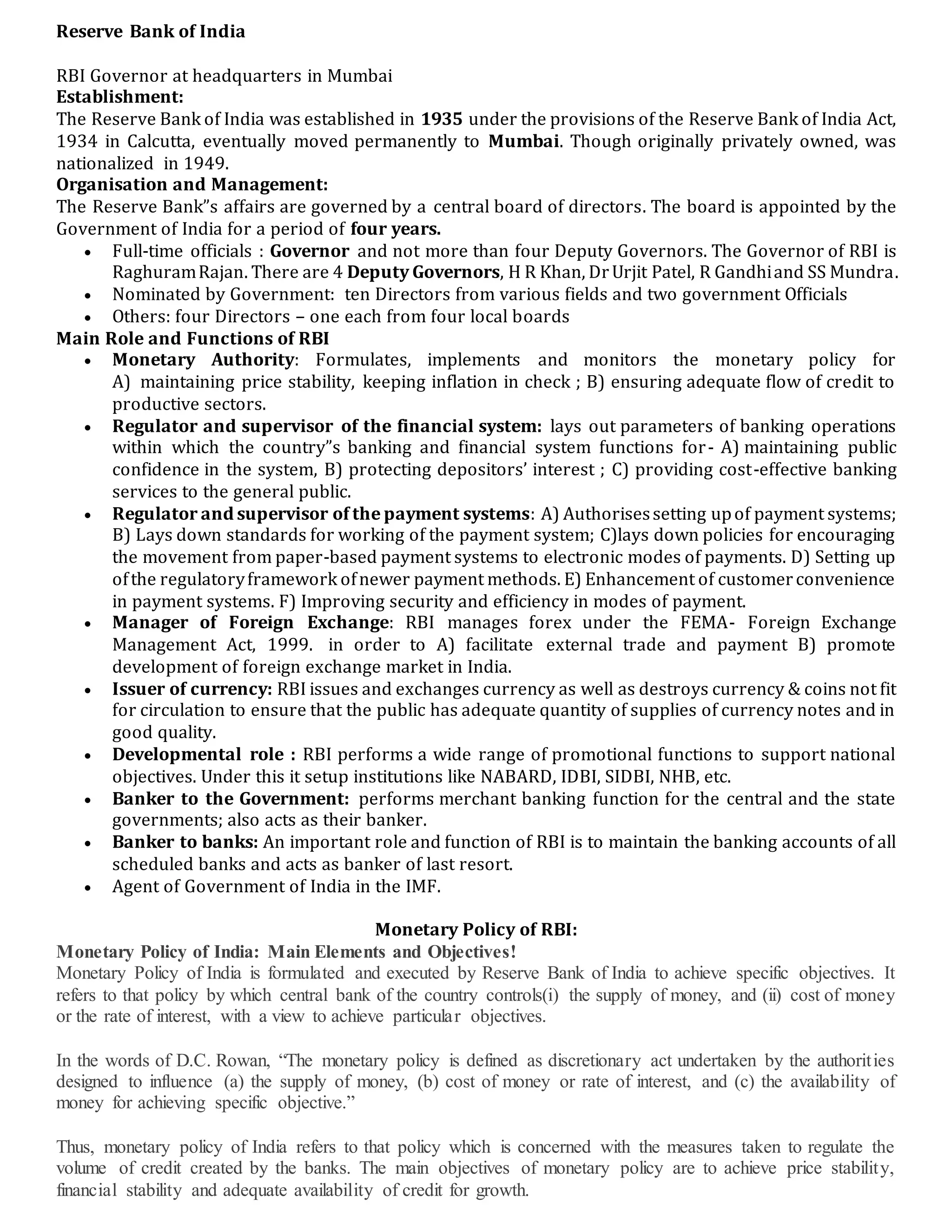 Reserve Bank of India
RBI Governor at headquarters in Mumbai
Establishment:
The Reserve Bank of India was established in 1935 under the provisions of the Reserve Bank of India Act,
1934 in Calcutta, eventually moved permanently to Mumbai. Though originally privately owned, was
nationalized in 1949.
Organisation and Management:
The Reserve Bank”s affairs are governed by a central board of directors. The board is appointed by the
Government of India for a period of four years.
 Full-time officials : Governor and not more than four Deputy Governors. The Governor of RBI is
RaghuramRajan. There are 4 Deputy Governors, H R Khan, DrUrjit Patel, R Gandhiand SS Mundra.
 Nominated by Government: ten Directors from various fields and two government Officials
 Others: four Directors – one each from four local boards
Main Role and Functions of RBI
 Monetary Authority: Formulates, implements and monitors the monetary policy for
A) maintaining price stability, keeping inflation in check ; B) ensuring adequate flow of credit to
productive sectors.
 Regulator and supervisor of the financial system: lays out parameters of banking operations
within which the country”s banking and financial system functions for- A) maintaining public
confidence in the system, B) protecting depositors’ interest ; C) providing cost-effective banking
services to the general public.
 Regulator and supervisor of the payment systems: A) Authorisessetting upof payment systems;
B) Lays down standards for working of the payment system; C)lays down policies for encouraging
the movement from paper-based payment systems to electronic modes of payments. D) Setting up
ofthe regulatoryframework ofnewer payment methods. E) Enhancement of customerconvenience
in payment systems. F) Improving security and efficiency in modes of payment.
 Manager of Foreign Exchange: RBI manages forex under the FEMA- Foreign Exchange
Management Act, 1999. in order to A) facilitate external trade and payment B) promote
development of foreign exchange market in India.
 Issuer of currency: RBI issues and exchanges currency as well as destroys currency & coins not fit
for circulation to ensure that the public has adequate quantity of supplies of currency notes and in
good quality.
 Developmental role : RBI performs a wide range of promotional functions to support national
objectives. Under this it setup institutions like NABARD, IDBI, SIDBI, NHB, etc.
 Banker to the Government: performs merchant banking function for the central and the state
governments; also acts as their banker.
 Banker to banks: An important role and function of RBI is to maintain the banking accounts of all
scheduled banks and acts as banker of last resort.
 Agent of Government of India in the IMF.
Monetary Policy of RBI:
Monetary Policy of India: Main Elements and Objectives!
Monetary Policy of India is formulated and executed by Reserve Bank of India to achieve specific objectives. It
refers to that policy by which central bank of the country controls(i) the supply of money, and (ii) cost of money
or the rate of interest, with a view to achieve particular objectives.
In the words of D.C. Rowan, “The monetary policy is defined as discretionary act undertaken by the authorities
designed to influence (a) the supply of money, (b) cost of money or rate of interest, and (c) the availability of
money for achieving specific objective.”
Thus, monetary policy of India refers to that policy which is concerned with the measures taken to regulate the
volume of credit created by the banks. The main objectives of monetary policy are to achieve price stability,
financial stability and adequate availability of credit for growth.
 