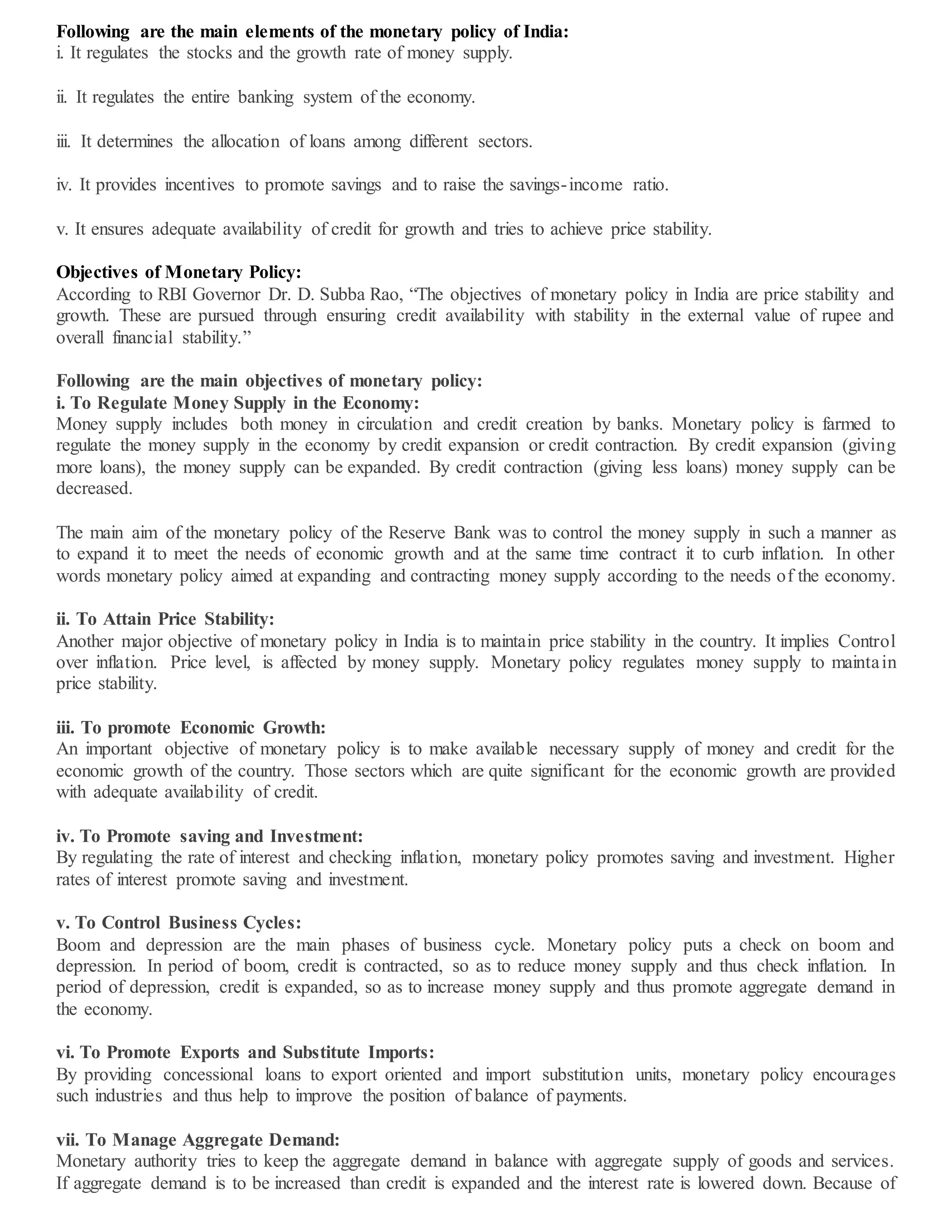 Following are the main elements of the monetary policy of India:
i. It regulates the stocks and the growth rate of money supply.
ii. It regulates the entire banking system of the economy.
iii. It determines the allocation of loans among different sectors.
iv. It provides incentives to promote savings and to raise the savings-income ratio.
v. It ensures adequate availability of credit for growth and tries to achieve price stability.
Objectives of Monetary Policy:
According to RBI Governor Dr. D. Subba Rao, “The objectives of monetary policy in India are price stability and
growth. These are pursued through ensuring credit availability with stability in the external value of rupee and
overall financial stability.”
Following are the main objectives of monetary policy:
i. To Regulate Money Supply in the Economy:
Money supply includes both money in circulation and credit creation by banks. Monetary policy is farmed to
regulate the money supply in the economy by credit expansion or credit contraction. By credit expansion (giving
more loans), the money supply can be expanded. By credit contraction (giving less loans) money supply can be
decreased.
The main aim of the monetary policy of the Reserve Bank was to control the money supply in such a manner as
to expand it to meet the needs of economic growth and at the same time contract it to curb inflation. In other
words monetary policy aimed at expanding and contracting money supply according to the needs of the economy.
ii. To Attain Price Stability:
Another major objective of monetary policy in India is to maintain price stability in the country. It implies Control
over inflation. Price level, is affected by money supply. Monetary policy regulates money supply to maintain
price stability.
iii. To promote Economic Growth:
An important objective of monetary policy is to make available necessary supply of money and credit for the
economic growth of the country. Those sectors which are quite significant for the economic growth are provided
with adequate availability of credit.
iv. To Promote saving and Investment:
By regulating the rate of interest and checking inflation, monetary policy promotes saving and investment. Higher
rates of interest promote saving and investment.
v. To Control Business Cycles:
Boom and depression are the main phases of business cycle. Monetary policy puts a check on boom and
depression. In period of boom, credit is contracted, so as to reduce money supply and thus check inflation. In
period of depression, credit is expanded, so as to increase money supply and thus promote aggregate demand in
the economy.
vi. To Promote Exports and Substitute Imports:
By providing concessional loans to export oriented and import substitution units, monetary policy encourages
such industries and thus help to improve the position of balance of payments.
vii. To Manage Aggregate Demand:
Monetary authority tries to keep the aggregate demand in balance with aggregate supply of goods and services.
If aggregate demand is to be increased than credit is expanded and the interest rate is lowered down. Because of
 