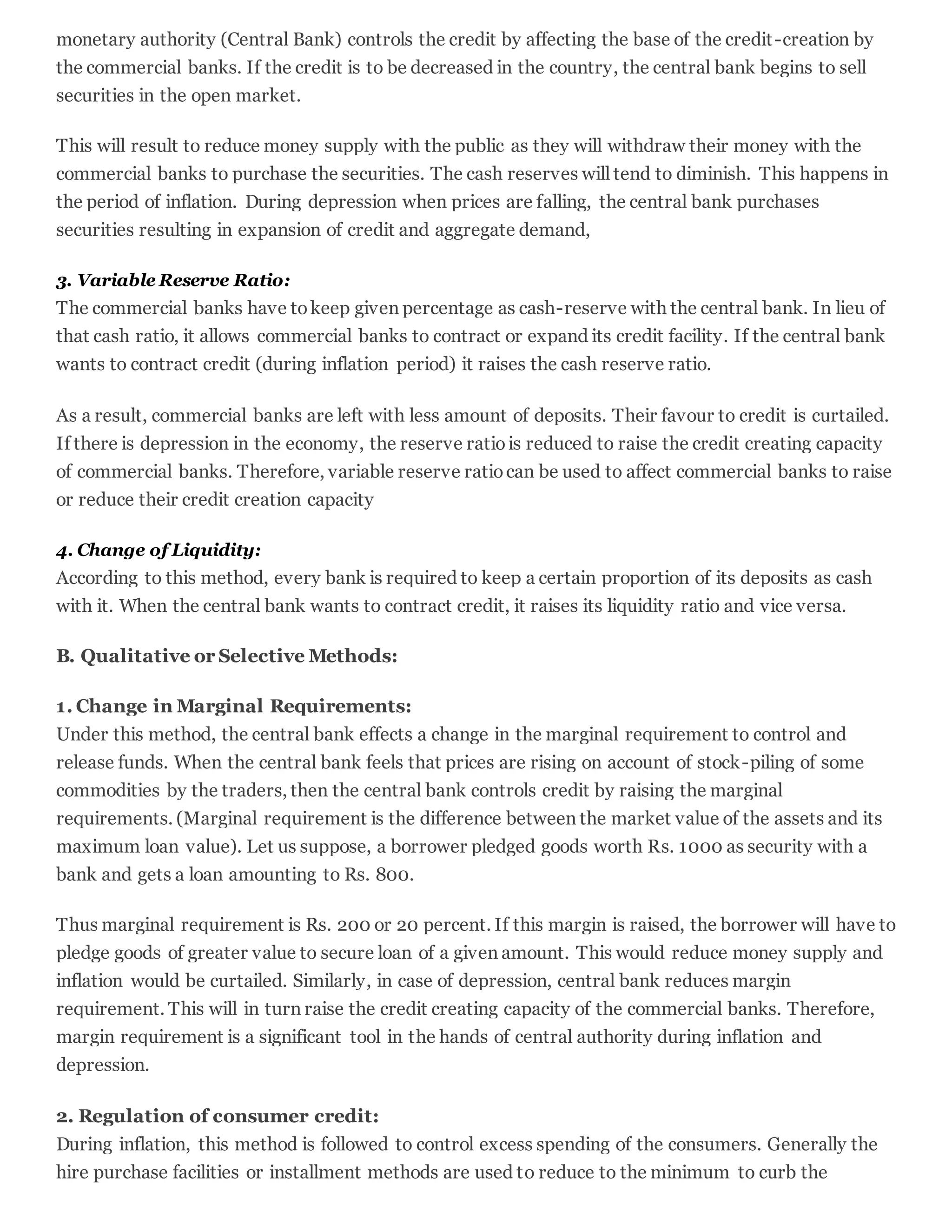 monetary authority (Central Bank) controls the credit by affecting the base of the credit-creation by
the commercial banks. If the credit is to be decreased in the country, the central bank begins to sell
securities in the open market.
This will result to reduce money supply with the public as they will withdraw their money with the
commercial banks to purchase the securities. The cash reserves will tend to diminish. This happens in
the period of inflation. During depression when prices are falling, the central bank purchases
securities resulting in expansion of credit and aggregate demand,
3. Variable Reserve Ratio:
The commercial banks have tokeep given percentage as cash-reserve with the central bank. In lieu of
that cash ratio, it allows commercial banks to contract or expand its credit facility. If the central bank
wants to contract credit (during inflation period) it raises the cash reserve ratio.
As a result, commercial banks are left with less amount of deposits. Their favour to credit is curtailed.
If there is depression in the economy, the reserve ratiois reduced to raise the credit creating capacity
of commercial banks. Therefore, variable reserve ratiocan be used to affect commercial banks to raise
or reduce their credit creation capacity
4. Change of Liquidity:
According to this method, every bank is required to keep a certain proportion of its deposits as cash
with it. When the central bank wants to contract credit, it raises its liquidity ratio and vice versa.
B. Qualitative or Selective Methods:
1. Change in Marginal Requirements:
Under this method, the central bank effects a change in the marginal requirement to control and
release funds. When the central bank feels that prices are rising on account of stock-piling of some
commodities by the traders, then the central bank controls credit by raising the marginal
requirements. (Marginal requirement is the difference between the market value of the assets and its
maximum loan value). Let us suppose, a borrower pledged goods worth Rs. 1000 as security with a
bank and gets a loan amounting to Rs. 800.
Thus marginal requirement is Rs. 200 or 20 percent. If this margin is raised, the borrower will have to
pledge goods of greater value to secure loan of a given amount. This would reduce money supply and
inflation would be curtailed. Similarly, in case of depression, central bank reduces margin
requirement. This will in turn raise the credit creating capacity of the commercial banks. Therefore,
margin requirement is a significant tool in the hands of central authority during inflation and
depression.
2. Regulation of consumer credit:
During inflation, this method is followed to control excess spending of the consumers. Generally the
hire purchase facilities or installment methods are used to reduce to the minimum to curb the
 