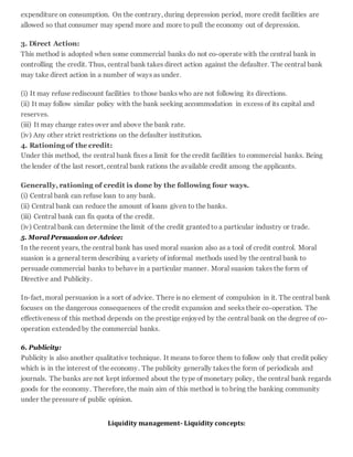 expenditure on consumption. On the contrary, during depression period, more credit facilities are
allowed so that consumer may spend more and more to pull the economy out of depression.
3. Direct Action:
This method is adopted when some commercial banks do not co-operate with the central bank in
controlling the credit. Thus, central bank takes direct action against the defaulter. The central bank
may take direct action in a number of ways as under.
(i) It may refuse rediscount facilities to those banks who are not following its directions.
(ii) It may follow similar policy with the bank seeking accommodation in excess of its capital and
reserves.
(iii) It may change rates over and above the bank rate.
(iv) Any other strict restrictions on the defaulter institution.
4. Rationing of the credit:
Under this method, the central bank fixes a limit for the credit facilities to commercial banks. Being
the lender of the last resort, central bank rations the available credit among the applicants.
Generally, rationing of credit is done by the following four ways.
(i) Central bank can refuse loan to any bank.
(ii) Central bank can reduce the amount of loans given to the banks.
(iii) Central bank can fix quota of the credit.
(iv) Central bank can determine the limit of the credit granted to a particular industry or trade.
5. Moral Persuasion or Advice:
In the recent years, the central bank has used moral suasion also as a tool of credit control. Moral
suasion is a general term describing a variety of informal methods used by the central bank to
persuade commercial banks to behave in a particular manner. Moral suasion takes the form of
Directive and Publicity.
In-fact, moral persuasion is a sort of advice. There is no element of compulsion in it. The central bank
focuses on the dangerous consequences of the credit expansion and seeks their co-operation. The
effectiveness of this method depends on the prestige enjoyed by the central bank on the degree of co-
operation extended by the commercial banks.
6. Publicity:
Publicity is also another qualitative technique. It means to force them to follow only that credit policy
which is in the interest of the economy. The publicity generally takes the form of periodicals and
journals. The banks are not kept informed about the type of monetary policy, the central bank regards
goods for the economy. Therefore, the main aim of this method is to bring the banking community
under the pressure of public opinion.
Liquidity management- Liquidity concepts:
 