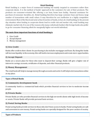 Retail Banking:
Retail banking is a major form of commercial banking but mainly targeted to consumers rather than
corporate clients. It is the method of banks' approach to the customers for sale of their products. The
products are consumer-oriented like offering a car loan, home loan facility, financial assistance for
purchase of consumer durables, etc. Retail banking therefore has large customer-base and hence, large
number of transactions with small values. It may therefore be cost ineffective in a highly competitive
environment. Most of the Rural and semi-urban branches of banks, in fact, do retail banking. In the present
day situation when lending to corporate clients lead to credit risk and market risk, retail banking may
eliminate market risk. It is one of the reasons why many a wholesale bankers like foreign banks also prefer
to go for consumer financing albeit for marginally higher net worth individual.
The main three important functions of retail banking is
1. Give Credit
2. Accept deposit
3. Money management
1) Give Credit
Banks offer credit to their clients for purchasing it also includes mortgages and loans. By doing this banks
will increaseliquidity in theeconomy.this will leadto increaseemployment andcreate more opportunities.
2) Accept Deposit
Banks are a secure place for those who want to deposit their savings. Banks will give a higher rate of
interest to savings accounts, certificates of deposits, and other financial products.
3) Money Management
The retail bankwill helpto managemoneythroughaccountsandcards.It will helpto do transactionsonline
at any place.
Types of Retail Banks
1) Community development bank
A community bank is a commercial bank which provides financial services to low to moderate-income
people.
2) Private Banks
Private Banks are who provides financial services to the high net worth clients with high levels of income
or assets. Private Banks will provide personal basis services.
3) Postal Saving Banks
Postal saving banks provide services to those who don't have access to banks. Postal saving banks are safe
and convenient to save money. Postal saving banks are specially designed for the poor section of society.
Types of Products
 