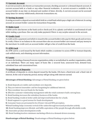 1) Current Account
A current account is also known as transaction account, checking account or a demand deposit account. A
current account held at a bank or any other financial institution. A current account is available to the
account holder at any time on demand and number of times directly. A current account can be accessed
many times for money withdrawals, electronic transactions etc.
2) Saving Account
A saving accountis a deposit accountwhich held at a retail bank which pays ahigh rate ofinterest. In saving
account an account holder cannot do transactions frequently.
3) Debit Card
A debit card is also known as the bank card or check card. It is a plastic card which is used instead of cash
while making a purchase. One can only make payment if there is any surplus amount in the account.
4) Credit Card
A credit cardis a payment cardwhich is issued to the account holderswho payfortheir goodsand services.
In credit, if there is no balance in the account then also an account holder can transact and pay money to
the merchant. In credit card, an account holder will get a line of credit from the bank.
5) ATM Card
An ATM card is a card issued by the bank which enables a customer to access ATM to transact deposits,
cash withdrawals, and obtaining account information.
6) Loans
A loanis thelending ofmoneyfromone organization,entity oran individual to anotherorganization, entity
or an individual. There are many types of loans like a secured loan, unsecured loan, demand loan,
subsidized loan and concessional loan.
7) Certificate of Deposits
A certificate of deposits is a term deposit issued by the banks. CDs have a fixed term and a fixed rate of
interest. At the end of maturity period, money will get along with interest earned.
Advantages of Retail Banking: Advantages of Retail Banking are given below
1. Retail deposits are stable and constitute core deposits.
2. They are interest insensitive and less bargaining for additional interest.
3. They constitute low cost funds for the banks.
4. Effective customer relationship management with the retail customers built a strong base.
5. Retail banking increases the subsidiary business of the banks.
6. Retail banking results in better yield and improved bottom line for a bank.
7. Retail segment is a good avenue for funds development.
8. Consumer loans are presumed to be of lower risk and NPA perception.
9.Retail banking helps economic revival of the nation through increased production activity.
10. Retail banking improves lifestyle and fulfils aspirations of the people through affordable credit.
11. Innovative product development credit.
12. Retail banking involves minimum marketing efforts in a demand-driven economy.
Disadvantages of Retail Banking: Disadvantages of Retail Banking are given below:
 