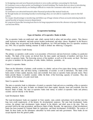 1. Designing own and new financial products is very costly and time consuming for the bank.
2. Customers now-a-days prefer net banking to branch banking. The banks that are slow in introducing
technology-based products, are finding it difficult to retain the customers who wish to opt for net
banking.
3. Customers are attracted towards other financial products like mutual funds etc.
4. Though banks are investing heavily in technology, they are not able to exploit the same to the full
extent.
5. A major disadvantage is monitoring and follow up of huge volume of loan accounts inducing banks to
spend heavily in human resource department
6. Long term loans like housing loan due to its long repayment term in the absence of proper follow-up,
can become NPAs.
Co-operative banking:
Types & Function of Co-operative Banks in India
The co-operative banks are small-sized units which operate both in urban and non-urban centers. They finance
small borrowers in industrial and trade sectors besides professional and salary classes. Regulated by the Reserve
Bank of India, they are governed by the Banking Regulations Act 1949 and banking laws (co-operative societies)
act, 1965. The co-operative banking structure in India is divided into following 5 categories:
Primary Co-operative Credit Society
The primary co-operative credit society is an association of borrowers and non-borrowers residing in a particular
locality. The funds of the society are derived from the share capital and deposits of members and loans from
central co-operative banks. The borrowing powers of the members as well as of the society are fixed. The loans
are given to members for the purchase of cattle, fodder, fertilizers, pesticides, etc.
Central Co-operative Banks
These are the federations of primary credit societies in a district and are of two types-those having a membership
of primary societies only and those having a membership of societies as well as individuals. The funds of the
bank consist of share capital, deposits, loans and overdrafts from state co-operative banks and joint stocks. These
banks provide finance to member societies within the limits of the borrowing capacity of societies. They also
conduct all the business of a joint stock bank.
State Co-operative Banks
The state co-operative bank is a federation of central co-operative bank and acts as a watchdog of the co-operative
banking structure in the state. Its funds are obtained from share capital, deposits, loans and overdrafts from the
Reserve Bank of India. The state co-operative banks lend money to central co-operative banks and primary
societies and not directly to the farmers.
Land Development Banks
The Land development banks are organized in 3 tiers namely; state, central, and primary level and they meet the
long term credit requirements of the farmers for developmental purposes. The state land development banks
oversee, the primary land development banks situated in the districts and tehsil areas in the state. They are
governed both by the state government and Reserve Bank of India. Recently, the supervision of land development
banks has been assumed by National Bank for Agriculture and Rural development (NABARD). The sources of
funds for these banks are the debentures subscribed by both central and state government. These banks do not
accept deposits from the general public.
 
