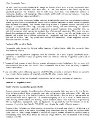Urban Co-operative Banks
The term Urban Co-operative Banks (UCBs), though not formally defined, refers to primary co-operative banks
located in urban and semi-urban areas. These banks, till 1996, were allowed to lend money only for non-
agricultural purposes. This distinction does not hold today. These banks were traditionally centered on
communities, localities, work place groups. They essentially lend to small borrowers and businesses. Today, their
scope of operations has widened considerably.
The origins of the urban co-operative banking movement in India can be traced to the close of nineteenth century.
Inspired by the success of the experiments related to the co-operative movement in Britain and the co-operative
credit movement in Germany, such societies were set up in India. Co-operative societies are based on the
principles of cooperation, mutual help, democratic decision making, and open membership. Co-operatives
represented a new and alternative approach to organization as against proprietary firms, partnership firms, and
joint stock companies which represent the dominant form of commercial organization. They mainly rely upon
deposits from members and non-members and in case of need, they get finance from either the district central co-
operative bank to which they are affiliated or from the apex co-operative bank if they work in big cities where the
apex bank has its Head Office. They provide credit to small scale industrialists, salaried employees, and other
urban and semi-urban residents.
Functions of Co-operative Banks
Co-operative banks also perform the basic banking functions of banking but they differ from commercial banks
in the following respects
1. Commercial banks are joint-stock companies under the companies’ act of 1956, or public sector bank under a
separate act of a parliament whereas co-operative banks were established under the co-operative society’s acts of
different states.
2. Commercial bank structure is branch banking structure whereas co-operative banks have a three tier setup, with
state co-operative bank at apex level, central / district co-operative bank at district level, and primary co-operative
societies at rural level.
3. Only some of the sections of banking regulation act of 1949 (fully applicable to commercial banks), are applicable
to co-operative banks, resulting only in partial control by RBI of co-operative banks and
4. Co-operative banks function on the principle of cooperation and not entirely on commercial parameters.
Problems of Co-operative Banks
Duality of control system of co-operative banks
However, concerns regarding the professionalism of urban co-operative banks gave rise to the view that they
should be better regulated. Large co-operative banks with paid-up share capital and reserves of Rs.1 lakh were
brought under the purview of the Banking Regulation Act 1949 with effect from 1st March, 1966 and within the
ambit of the Reserve Bank’s supervision. This marked the beginning of an era of duality of control over these
banks. Banking related functions (viz. licensing, area of operations, interest rates etc.) were to be governed by
RBI and registration, management, audit and liquidation, etc. governed by State Governments as per the
provisions of respective State Acts. In 1968, UCB’s were extended the benefits of deposit insurance.
Towards the late 1960s there was debate regarding the promotion of the small scale industries. UCB’s came to be
seen as important players in this context. The working group on industrial financing through Co-operative Banks,
(1968 known as Damry Group) attempted to broaden the scope of activities of urban co-operative banks by
recommending these banks should finance the small and cottage industries. This was reiterated by the Banking
Commission in 1969.
 