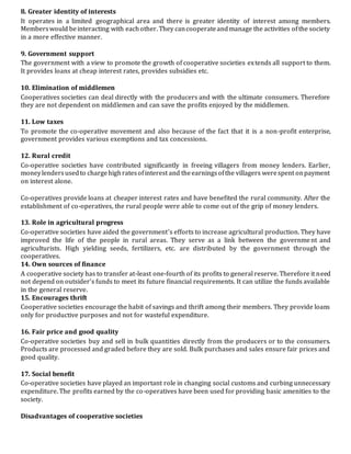 8. Greater identity of interests
It operates in a limited geographical area and there is greater identity of interest among members.
Memberswould beinteracting with eachother. They cancooperateandmanage the activities ofthe society
in a more effective manner.
9. Government support
The government with a view to promote the growth of cooperative societies extends all support to them.
It provides loans at cheap interest rates, provides subsidies etc.
10. Elimination of middlemen
Cooperatives societies can deal directly with the producers and with the ultimate consumers. Therefore
they are not dependent on middlemen and can save the profits enjoyed by the middlemen.
11. Low taxes
To promote the co-operative movement and also because of the fact that it is a non-profit enterprise,
government provides various exemptions and tax concessions.
12. Rural credit
Co-operative societies have contributed significantly in freeing villagers from money lenders. Earlier,
moneylendersusedto chargehighratesofinterest and theearningsofthe villagers werespent onpayment
on interest alone.
Co-operatives provide loans at cheaper interest rates and have benefited the rural community. After the
establishment of co-operatives, the rural people were able to come out of the grip of money lenders.
13. Role in agricultural progress
Co-operative societies have aided the government’s efforts to increase agricultural production. They have
improved the life of the people in rural areas. They serve as a link between the government and
agriculturists. High yielding seeds, fertilizers, etc. are distributed by the government through the
cooperatives.
14. Own sources of finance
A cooperative society has to transfer at-least one-fourth of its profits to general reserve. Therefore it need
not depend on outsider’s funds to meet its future financial requirements. It can utilize the funds available
in the general reserve.
15. Encourages thrift
Cooperative societies encourage the habit of savings and thrift among their members. They provide loans
only for productive purposes and not for wasteful expenditure.
16. Fair price and good quality
Co-operative societies buy and sell in bulk quantities directly from the producers or to the consumers.
Products are processed and graded before they are sold. Bulk purchases and sales ensure fair prices and
good quality.
17. Social benefit
Co-operative societies have played an important role in changing social customs and curbing unnecessary
expenditure. The profits earned by the co-operatives have been used for providing basic amenities to the
society.
Disadvantages of cooperative societies
 