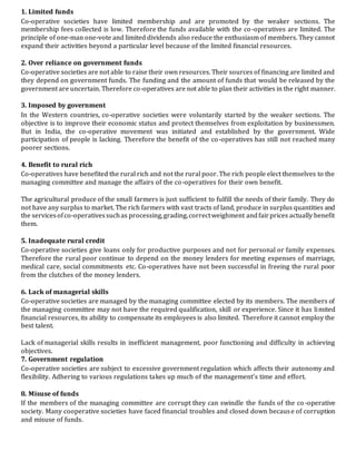 1. Limited funds
Co-operative societies have limited membership and are promoted by the weaker sections. The
membership fees collected is low. Therefore the funds available with the co-operatives are limited. The
principle of one-man one-vote and limited dividends also reduce the enthusiasm of members. They cannot
expand their activities beyond a particular level because of the limited financial resources.
2. Over reliance on government funds
Co-operative societies are not able to raise their own resources. Their sources of financing are limited and
they depend on government funds. The funding and the amount of funds that would be released by the
government are uncertain. Therefore co-operatives are not able to plan their activities in the right manner.
3. Imposed by government
In the Western countries, co-operative societies were voluntarily started by the weaker sections. The
objective is to improve their economic status and protect themselves from exploitation by businessmen.
But in India, the co-operative movement was initiated and established by the government. Wide
participation of people is lacking. Therefore the benefit of the co-operatives has still not reached many
poorer sections.
4. Benefit to rural rich
Co-operatives have benefited the rural rich and not the rural poor. The rich people elect themselves to the
managing committee and manage the affairs of the co-operatives for their own benefit.
The agricultural produce of the small farmers is just sufficient to fulfill the needs of their family. They do
not have any surplus to market. The rich farmers with vast tracts of land, produce in surplus quantities and
the servicesofco-operativessuchas processing,grading,correctweighment andfairprices actually benefit
them.
5. Inadequate rural credit
Co-operative societies give loans only for productive purposes and not for personal or family expenses.
Therefore the rural poor continue to depend on the money lenders for meeting expenses of marriage,
medical care, social commitments etc. Co-operatives have not been successful in freeing the rural poor
from the clutches of the money lenders.
6. Lack of managerial skills
Co-operative societies are managed by the managing committee elected by its members. The members of
the managing committee may not have the required qualification, skill or experience. Since it has limited
financial resources, its ability to compensate its employees is also limited. Therefore it cannot employ the
best talent.
Lack of managerial skills results in inefficient management, poor functioning and difficulty in achieving
objectives.
7. Government regulation
Co-operative societies are subject to excessive government regulation which affects their autonomy and
flexibility. Adhering to various regulations takes up much of the management’s time and effort.
8. Misuse of funds
If the members of the managing committee are corrupt they can swindle the funds of the co -operative
society. Many cooperative societies have faced financial troubles and closed down because of corruption
and misuse of funds.
 