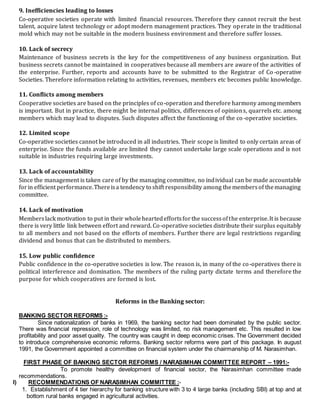 9. Inefficiencies leading to losses
Co-operative societies operate with limited financial resources. Therefore they cannot recruit the best
talent, acquire latest technology or adopt modern management practices. They operate in the traditional
mold which may not be suitable in the modern business environment and therefore suffer losses.
10. Lack of secrecy
Maintenance of business secrets is the key for the competitiveness of any business organization. But
business secrets cannot be maintained in cooperatives because all members are aware of the activities of
the enterprise. Further, reports and accounts have to be submitted to the Registrar of Co -operative
Societies. Therefore information relating to activities, revenues, members etc becomes public knowledge.
11. Conflicts among members
Cooperative societies are based on the principles of co-operation and therefore harmony amongmembers
is important. But in practice, there might be internal politics, differences of opinions, quarrels etc. among
members which may lead to disputes. Such disputes affect the functioning of the co-operative societies.
12. Limited scope
Co-operative societies cannot be introduced in all industries. Their scope is limited to only certain areas of
enterprise. Since the funds available are limited they cannot undertake large scale operations and is not
suitable in industries requiring large investments.
13. Lack of accountability
Since the management is taken care of by the managing committee, no individual can be made accountable
forin efficient performance.Thereisa tendency to shift responsibility among themembersof themanaging
committee.
14. Lack of motivation
Memberslack motivation to put in their wholeheartedeffortsforthe successofthe enterprise.It is because
there is very little link between effort and reward. Co-operative societies distribute their surplus equitably
to all members and not based on the efforts of members. Further there are legal restrictions regarding
dividend and bonus that can be distributed to members.
15. Low public confidence
Public confidence in the co-operative societies is low. The reason is, in many of the co-operatives there is
political interference and domination. The members of the ruling party dictate terms and therefore the
purpose for which cooperatives are formed is lost.
Reforms in the Banking sector:
BANKING SECTOR REFORMS :-
Since nationalization of banks in 1969, the banking sector had been dominated by the public sector.
There was financial repression, role of technology was limited, no risk management etc. This resulted in low
profitability and poor asset quality. The country was caught in deep economic crises. The Government decided
to introduce comprehensive economic reforms. Banking sector reforms were part of this package. In august
1991, the Government appointed a committee on financial system under the chairmanship of M. Narasimhan.
FIRST PHASE OF BANKING SECTOR REFORMS / NARASIMHAN COMMITTEE REPORT – 1991:-
To promote healthy development of financial sector, the Narasimhan committee made
recommendations.
I) RECOMMENDATIONS OF NARASIMHAN COMMITTEE :-
1. Establishment of 4 tier hierarchy for banking structure with 3 to 4 large banks (including SBI) at top and at
bottom rural banks engaged in agricultural activities.
 