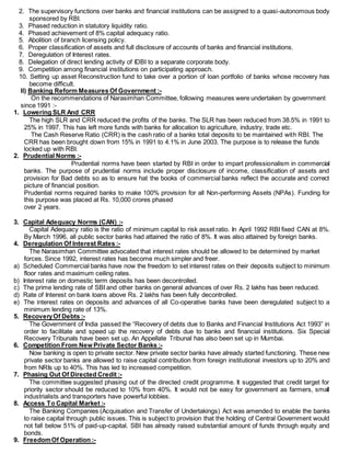 2. The supervisory functions over banks and financial institutions can be assigned to a quasi-autonomous body
sponsored by RBI.
3. Phased reduction in statutory liquidity ratio.
4. Phased achievement of 8% capital adequacy ratio.
5. Abolition of branch licensing policy.
6. Proper classification of assets and full disclosure of accounts of banks and financial institutions.
7. Deregulation of Interest rates.
8. Delegation of direct lending activity of IDBI to a separate corporate body.
9. Competition among financial institutions on participating approach.
10. Setting up asset Reconstruction fund to take over a portion of loan portfolio of banks whose recovery has
become difficult.
II) Banking Reform Measures Of Government :-
On the recommendations of Narasimhan Committee, following measures were undertaken by government
since 1991 :-
1. Lowering SLR And CRR
The high SLR and CRR reduced the profits of the banks. The SLR has been reduced from 38.5% in 1991 to
25% in 1997. This has left more funds with banks for allocation to agriculture, industry, trade etc.
The Cash Reserve Ratio (CRR) is the cash ratio of a banks total deposits to be maintained with RBI. The
CRR has been brought down from 15% in 1991 to 4.1% in June 2003. The purpose is to release the funds
locked up with RBI.
2. Prudential Norms :-
Prudential norms have been started by RBI in order to impart professionalism in commercial
banks. The purpose of prudential norms include proper disclosure of income, classification of assets and
provision for Bad debts so as to ensure hat the books of commercial banks reflect the accurate and correct
picture of financial position.
Prudential norms required banks to make 100% provision for all Non-performing Assets (NPAs). Funding for
this purpose was placed at Rs. 10,000 crores phased
over 2 years.
3. Capital Adequacy Norms (CAN) :-
Capital Adequacy ratio is the ratio of minimum capital to risk asset ratio. In April 1992 RBI fixed CAN at 8%.
By March 1996, all public sector banks had attained the ratio of 8%. It was also attained by foreign banks.
4. Deregulation Of Interest Rates :-
The Narasimhan Committee advocated that interest rates should be allowed to be determined by market
forces. Since 1992, interest rates has become much simpler and freer.
a) Scheduled Commercial banks have now the freedom to set interest rates on their deposits subject to minimum
floor rates and maximum ceiling rates.
b) Interest rate on domestic term deposits has been decontrolled.
c) The prime lending rate of SBI and other banks on general advances of over Rs. 2 lakhs has been reduced.
d) Rate of Interest on bank loans above Rs. 2 lakhs has been fully decontrolled.
e) The interest rates on deposits and advances of all Co-operative banks have been deregulated subject to a
minimum lending rate of 13%.
5. RecoveryOf Debts :-
The Government of India passed the “Recovery of debts due to Banks and Financial Institutions Act 1993” in
order to facilitate and speed up the recovery of debts due to banks and financial institutions. Six Special
Recovery Tribunals have been set up. An Appellate Tribunal has also been set up in Mumbai.
6. Competition From New Private Sector Banks :-
Now banking is open to private sector. New private sector banks have already started functioning. These new
private sector banks are allowed to raise capital contribution from foreign institutional investors up to 20% and
from NRIs up to 40%. This has led to increased competition.
7. Phasing Out Of Directed Credit :-
The committee suggested phasing out of the directed credit programme. It suggested that credit target for
priority sector should be reduced to 10% from 40%. It would not be easy for government as farmers, small
industrialists and transporters have powerful lobbies.
8. Access To Capital Market :-
The Banking Companies (Acquisation and Transfer of Undertakings) Act was amended to enable the banks
to raise capital through public issues. This is subject to provision that the holding of Central Government would
not fall below 51% of paid-up-capital. SBI has already raised substantial amount of funds through equity and
bonds.
9. FreedomOf Operation :-
 