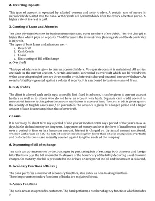 d. Recurring Deposits
This type of account is operated by salaried persons and petty traders. A certain sum of money is
periodically deposited into the bank. Withdrawals are permitted only after the expiry of certain period. A
higher rate of interest is paid.
2. Granting of Loans and Advances
The bank advances loans to the business community and other members of the public. The rate charged is
higher than what it pays on deposits. The difference in the interest rates (lending rate and the deposit rate)
is its profit.
The types of bank loans and advances are :-
a. Overdraft
b. Cash Credits
c. Loans
d. Discounting of Bill of Exchange
a. Overdraft
This type of advances is given to current account holders. No separate account is maintained. All entries
are made in the current account. A certain amount is sanctioned as overdraft which can be withdrawn
within a certain period of time say three months or so. Interest is charged on actual amount withdrawn. An
overdraft facility is granted against a collateral security. It is sanctioned to businessman and firms.
b. Cash Credits
The client is allowed cash credit upto a specific limit fixed in advance. It can be given to current account
holders as well as to others who do not have an account with bank. Separate cash credit account is
maintained. Interest is chargedon the amountwithdrawn in excessof limit. The cash credit is given against
the security of tangible assets and / or guarantees. The advance is given for a longer period and a larger
amount of loan is sanctioned than that of overdraft.
c. Loans
It is normally for short term say a period of one year or medium term say a period of five years. Now-a-
days, banks do lend money for long term. Repayment of money can be in the form of installments spread
over a period of time or in a lumpsum amount. Interest is charged on the actual amount sanctioned,
whether withdrawn or not. The rate of interest may be slightly lower than what is charged on overdrafts
and cash credits. Loans are normally secured against tangible assets of the company.
d. Discounting of bill of exchange
The bank can advance money by discounting or by purchasing bills of exchange both domestic and foreign
bills. The bank pays the bill amount to the drawer or the beneficiary of the bill by deducting usual discount
charges. On maturity, the bill is presented to the drawee or acceptor of the bill and the amount is collected.
B. Secondary Functions of Banks ↓
The bank performs a number of secondary functions, also called as non-banking functions.
These important secondary functions of banks are explained below.
1. Agency Functions
The bank acts asan agentofits customers.The bank performsanumberofagency functions which includes
:-
 