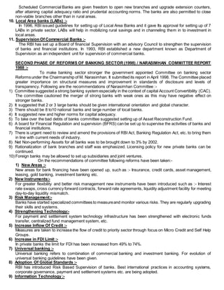 Scheduled Commercial Banks are given freedom to open new branches and upgrade extension counters,
after attaining capital adequacy ratio and prudental accounting norms. The banks are also permitted to close
non-viable branches other than in rural areas.
10. Local Area banks (LABs) :-
In 1996, RBI issued guidelines for setting up of Local Area Banks and it gave Its approval for setting up of 7
LABs in private sector. LABs will help in mobilizing rural savings and in channeling them in to investment in
local areas.
11. Supervision Of Commercial Banks :-
The RBI has set up a Board of financial Supervision with an advisory Council to strengthen the supervision
of banks and financial institutions. In 1993, RBI established a new department known as Department of
Supervision as an independent unit for supervision of commercial banks.
SECOND PHASE OF REFORMS OF BANKING SECTOR (1998) / NARASIMHAN COMMITTEE REPORT
1988 :-
To make banking sector stronger the government appointed Committee on banking sector
Reforms under the Chairmanship of M. Narasimhan. It submitted its report in April 1998. The Committee placed
greater importance on structural measures and improvement in standards of disclosure and levels of
transparency. Following are the recommendations of Narasimhan Committee :-
1) Committee suggested a strong banking system especially in the context of capital Account Convertibility (CAC).
The committee cautioned the merger of strong banks with weak ones as this may have negative effect on
stronger banks.
2) It suggested that 2 or 3 large banks should be given international orientation and global character.
3) There should be 8 to10 national banks and large number of local banks.
4) It suggested new and higher norms for capital adequacy.
5) To take over the bad debts of banks committee suggested setting up of Asset Reconstruction Fund.
6) A board for Financial Regulation and supervision (BFRS) can be set up to supervise the activities of banks and
financial institutions.
7) There is urgent need to review and amend the provisions of RBI Act, Banking Regulation Act, etc. to bring them
in line with current needs of industry.
8) Net Non-performing Assets for all banks was to be brought down to 3% by 2002.
9) Rationalization of bank branches and staff was emphasized. Licensing policy for new private banks can be
continued.
10) Foreign banks may be allowed to set up subsidiaries and joint ventures.
On the recommendations of committee following reforms have been taken:-
1) New Areas :-
New areas for bank financing have been opened up, such as :- Insurance, credit cards, asset management,
leasing, gold banking, investment banking etc.
2) New Instruments:-
For greater flexibility and better risk management new instruments have been introduced such as :- Interest
rate swaps, cross currency forward contracts, forward rate agreements, liquidity adjustment facility for meeting
day-to-day liquidity mismatch.
3) Risk Management:-
Banks have started specialized committees to measureand monitor various risks. They are regularly upgrading
their skills and systems.
4) Strengthening Technology:-
For payment and settlement system technology infrastructure has been strengthened with electronic funds
transfer, centralized fund management system, etc.
5) Increase Inflow Of Credit :-
Measures are taken to increase the flow of credit to priority sector through focus on Micro Credit and Self Help
Groups.
6) Increase in FDI Limit :-
In private banks the limit for FDI has been increased from 49% to 74%.
7) Universal banking :-
Universal banking refers to combination of commercial banking and investment banking. For evolution of
universal banking guidelines have been given.
8) Adoption Of Global Standards :-
RBI has introduced Risk Based Supervision of banks. Best international practices in accounting systems,
corporate governance, payment and settlement systems etc. are being adopted.
9) Information Technology :-
 