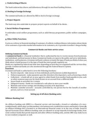c. Underwriting of Shares
The bank underwrites shares and debentures through its merchant banking division.
d. Dealing in Foreign Exchange
The commercial banks are allowed by RBI to deal in foreign exchange.
e. Project Reports
The bank may also undertake to prepare project reports on behalf of its clients.
f. Social Welfare Programmes
It undertakes social welfare programmes, such as adult literacy programmes, public welfare campaigns,
etc.
g. Other Utility Functions
It acts as a referee to financial standing of customers. It collects creditworthiness information about clients
of its customers. It provides market information to its customers, etc. It provides travellers' cheque facility
Commercial Banks and their service areas:
Defining Commercial Bank
A commercial bank is a financial institution that is authorized by law to receive money from businesses
and individuals and lend money to them. Commercial banks are open to the public and serve individuals,
institutions, and businesses. A commercial bank is almost certainly the type of bank you think of when you
think about a bank because it is the type of bank that most people regularly use.
Banks are regulated by federal and state laws depending on how they are organized and the services they
provide. Commercial banks are also monitored through the Federal Reserve System.
Functions
A commercial bank is authorized to serve the following functions:
 Receive deposits - take money in from individuals and businesses (called depositors)
 Disburse payments - make payments upon the direction of its depositors, such as honoring a check
 Collections - a bank will act as your agent to collect funds from another bank payable to you, such
as when someone pays you by check drawn on an account from a different bank
 Invest funds in securities for a return
 Safeguard money - banks are considered a safe place to store your wealth
 Maintain and service savings and checking accounts of its depositors
 Maintain custodial accounts - accounts controlled by one person but for the benefit of another
person, such as a trust account
Setting up of off-shore Banking units:
Offshore Banking Unit
An offshore banking unit (OBU) is a financial service unit (normally a branch or subsidiary of a non-
resident bank), which plays an intermediary role between non-resident borrowers and lenders. Generally
an offshore banking unit is located in an international financial center or in the case of India. found in
Special Economic Zones. Offshore banking units are allowed to accept deposits from foreign banks, from
some onshore banks that permit deposits and other offshore banking units, and the OBU may make loans
to non-resident companies as well.
 