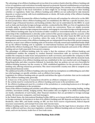 The advantage of an offshore banking unit versus that of an onshore bank is that the offshore banking unit
is free of regulations and restrictions normally imposed on domestic financial establishments as it pertains
to foreignexchangeandsometimetax concessionsandreliefpackages. The activities ofan offshorebanking
unit are not subject to the local restrictions as there might be on foreign exchange or other banking
activities or regulations. Under law, offshore banking units (OBUs) are not authorized to take domestic
deposits or conduct activity with local establishments or clients. All trade activity of the offshore banking
unit must be offshore.
For purpose of this document the offshore banking unit herein will sometime be referred to as the OBU.
In most jurisdictions where offshore banking units are established, the OBU has a specific function, has a
defined range of financial functions and banking activities that can be undertaken by the OBUS. In cased
such as India and Australia foreign exchange activities conducted by the OBUs are free of regulations that
normally apply to onshore financial entities, and receive tax concessions. These are simply economic
strategies usedto attract foreigncompanyinvestment, andengagein a lucrative foreignexchangebusiness.
Some offshore banking units may be branches of either resident or nonresident banks. In such cases, the
ownership of the establishments is directly under control of the parent company and the accounts of the
OBU are transposed onto accounts books of the parent company. On the other hand, the OBU can be and
independent establishment or a franchise, where the name of the parent company is used, but the
management and accounts of the offshore banking unit are independent from that of the parent company.
However, in most cases offshore banking units are branches of locally owned and established banks which
set up the offshore banking unit to capitalize on international business and foreign exchange benefits
afforded the offshore banking unit. These companies cannot take local deposits and assets of the offshore
banking unit are held separately from parent company.
The advantages of offshore banking units for some is that the existence of the offshore banking unit
establishment enables the company to conduct financial transactions with no currency restrictions;
enables the company to make loans and payments in multi currencies; and enables the company to offer
flexible international financial trade options that would not otherwise be possible with the domestic bank.
The first application of an offshore banking unit was established in the euro market and soon Singapore,
Hong Kong India and other countries followed. In Australia, their tax policies are not very favorable for
offshore banking business, but the country in 1990, established legislation for the provision of offshore
banking unit, offering relaxed tax provisions. This move ensured the country was able to compete as an
international financial center.
The additional benefits of offshore banking units may include tax exemptions on withholding tax and other
tax relief packages on specific activities, such as offshore borrowing.
Legislation for offshore banking units are specific and defines the types of activities that can be conducted
by the offshore banking units, generally:
and
permanent establishment in the jurisdiction
Some of the offshore banking unit activities and offshore banking services are: borrowing, lending, trading
activities, investment activity, hedging activity. Most entities who are eligible to be offshore banking unit
are banks, subsidiaries of such banks, other financial intuitions that are permitted to foreign exchange
activity, life insurance companies, and fund managers.
In the United States, the International Banking Facility (IBF) is an in-house shell branch that makes loans
to foreign customers. Its function is to that of on offshore banking unit. IBF deposits are limited to non-U.S.
Residents, other IBFs, and banks owning an IBF, are free from reserve requirements, federal deposit
insurance assessments, and exempt from some state income taxes.
Offshore banking units have a similar function to offshore banks, but the legal form or structure of th e
entity is different and has a few more legislative restrictions. Offshore banking units are found in specific
zones, such are tax havens, trade-free or free trade zones.
Central Banking -Role of RBI:
 