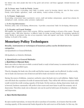 low interest rate, more people take loan to buy goods and services and hence aggregate demand increases and
vice-verse.
viii. To Ensure more Credit for Priority Sector:
Monetary policy aims at providing more funds to priority sector by lowering interest rates for these sectors.
Priority sector includes agriculture, small- scale industry, weaker sections of society, etc.
ix. To Promote Employment:
By providing concessional loans to productive sectors, small and medium entrepreneurs, special loan schemes for
unemployed youth, monetary policy promotes employment.
x. To Develop Infrastructure:
Monetary policy aims at developing infrastructure. It provides concessional funds for developing infrastructure.
xi. To Regulate and Expand Banking:
RBI regulates the banking system of the economy. RBI has expanded banking to all parts of the country. Through
monetary policy, RBI issues directives to different banks for setting up rural branches for promoting agricultural
credit. Besides it, government has also set up cooperative banks and regional rural banks. All this has expanded
banking in all parts of the country.
Monetary Policy Techniques
Broadly, instruments or techniques of monetary policy can be divided into two
categories:
(A) Quantitative or General Methods.
(B) Qualitative or Selective Methods.
A. Quantitative or General Methods:
1. Bank Rate or Discount Rate:
Bank rate refers to that rate at which a central bank is ready tolend money to commercial banks or to
discount bills of specified types.
Thus by changing the bank rate, the credit and further money supply can be affected. In other words,
rise in bank rate increases rate of interest and fall in bank rate lowers rate of interest.
During the course of inflation, monetary authority raises the bank rate to curb inflation. Higher bank
rate will check the expansion of credit of commercial banks. They will be left with less resources which
would restrict the credit creating capacity of the bank. On the contrary, during depression, bank rate
is lowered, business community will prefer to have more and more loans to pull the economy out of
depression. Therefore, bank rate or discount rate can be used in both types of situation i.e. inflation
and depression.
2. Open Market Operations
By open market operations, we mean the sale or purchase of securities. As is known that the credit
creating capacity of the commercial banks depend on the cash reserves of the banks. In this way, the
 