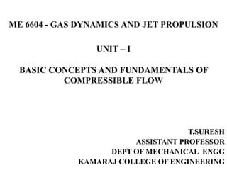 ME 6604 - GAS DYNAMICS AND JET PROPULSION
UNIT – I
BASIC CONCEPTS AND FUNDAMENTALS OF
COMPRESSIBLE FLOW
T.SURESH
ASSISTANT PROFESSOR
DEPT OF MECHANICAL ENGG
KAMARAJ COLLEGE OF ENGINEERING
 