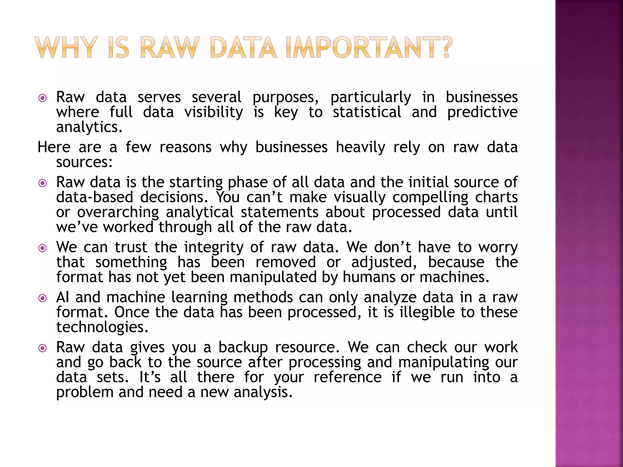  Raw data serves several purposes, particularly in businesses
where full data visibility is key to statistical and predictive
analytics.
Here are a few reasons why businesses heavily rely on raw data
sources:
 Raw data is the starting phase of all data and the initial source of
data-based decisions. You can’t make visually compelling charts
or overarching analytical statements about processed data until
we’ve worked through all of the raw data.
 We can trust the integrity of raw data. We don’t have to worry
that something has been removed or adjusted, because the
format has not yet been manipulated by humans or machines.
 AI and machine learning methods can only analyze data in a raw
format. Once the data has been processed, it is illegible to these
technologies.
 Raw data gives you a backup resource. We can check our work
and go back to the source after processing and manipulating our
data sets. It’s all there for your reference if we run into a
problem and need a new analysis.
 