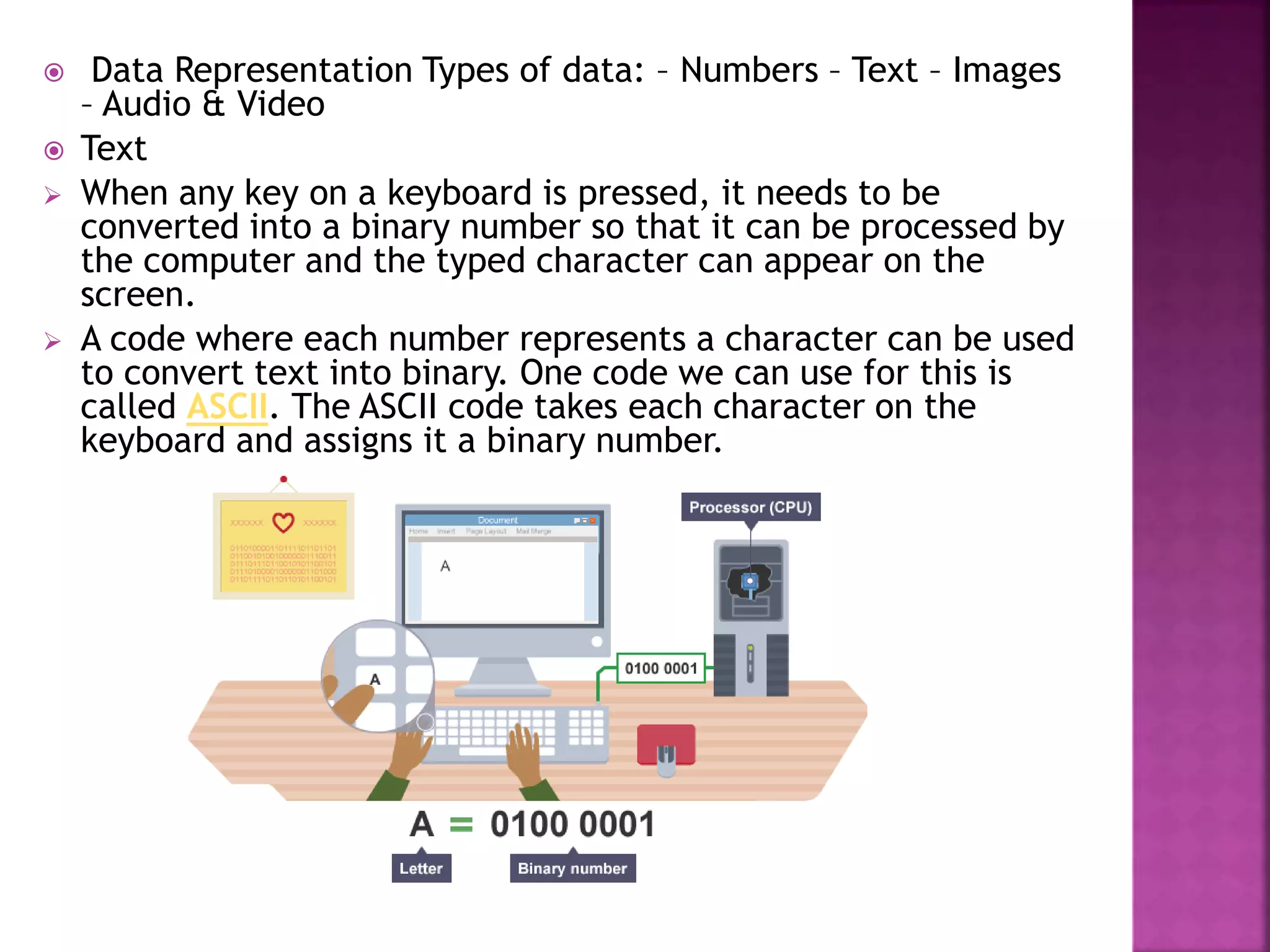  Data Representation Types of data: – Numbers – Text – Images
– Audio & Video
 Text
 When any key on a keyboard is pressed, it needs to be
converted into a binary number so that it can be processed by
the computer and the typed character can appear on the
screen.
 A code where each number represents a character can be used
to convert text into binary. One code we can use for this is
called ASCII. The ASCII code takes each character on the
keyboard and assigns it a binary number.
 