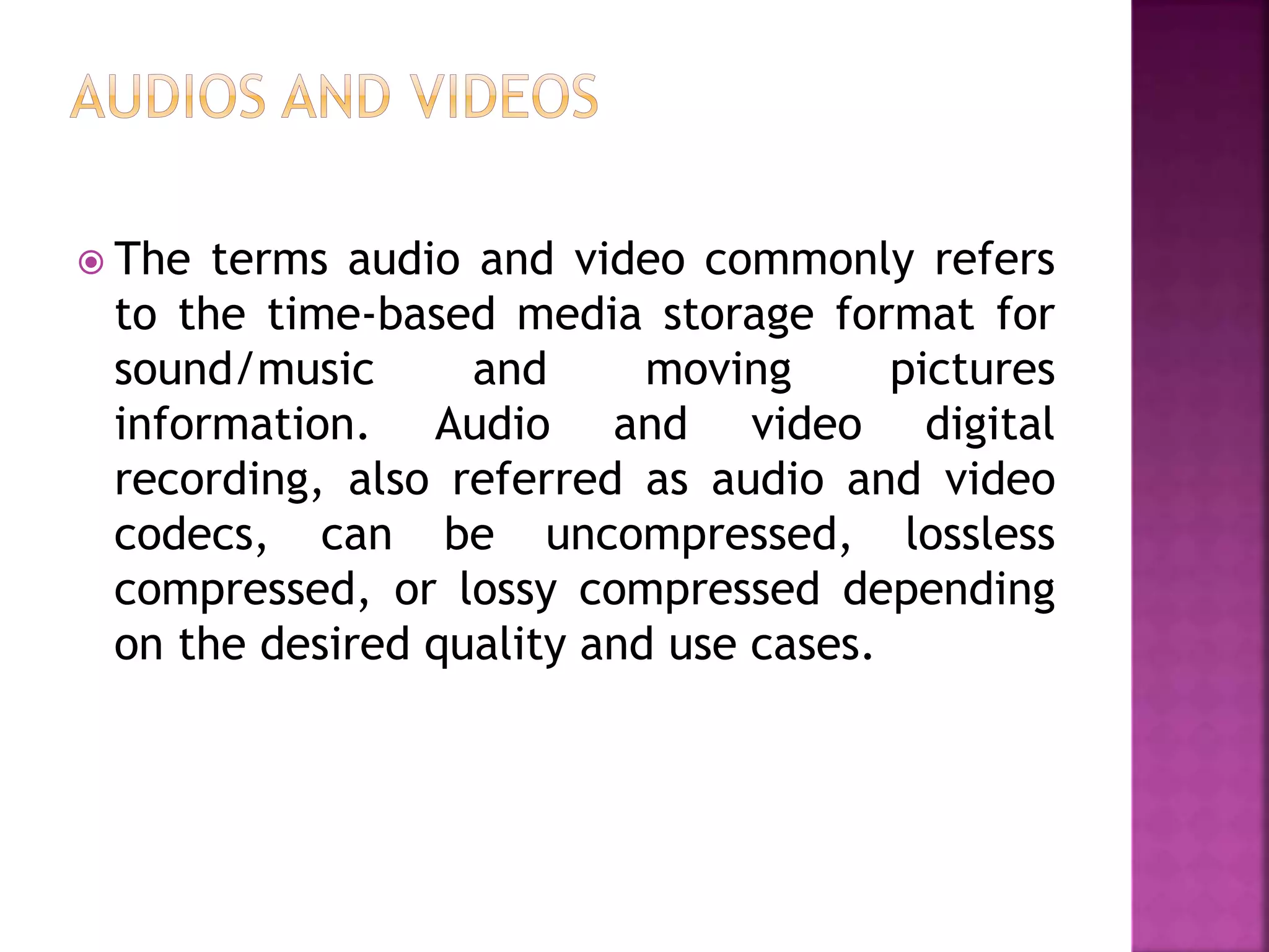  The terms audio and video commonly refers
to the time-based media storage format for
sound/music and moving pictures
information. Audio and video digital
recording, also referred as audio and video
codecs, can be uncompressed, lossless
compressed, or lossy compressed depending
on the desired quality and use cases.
 