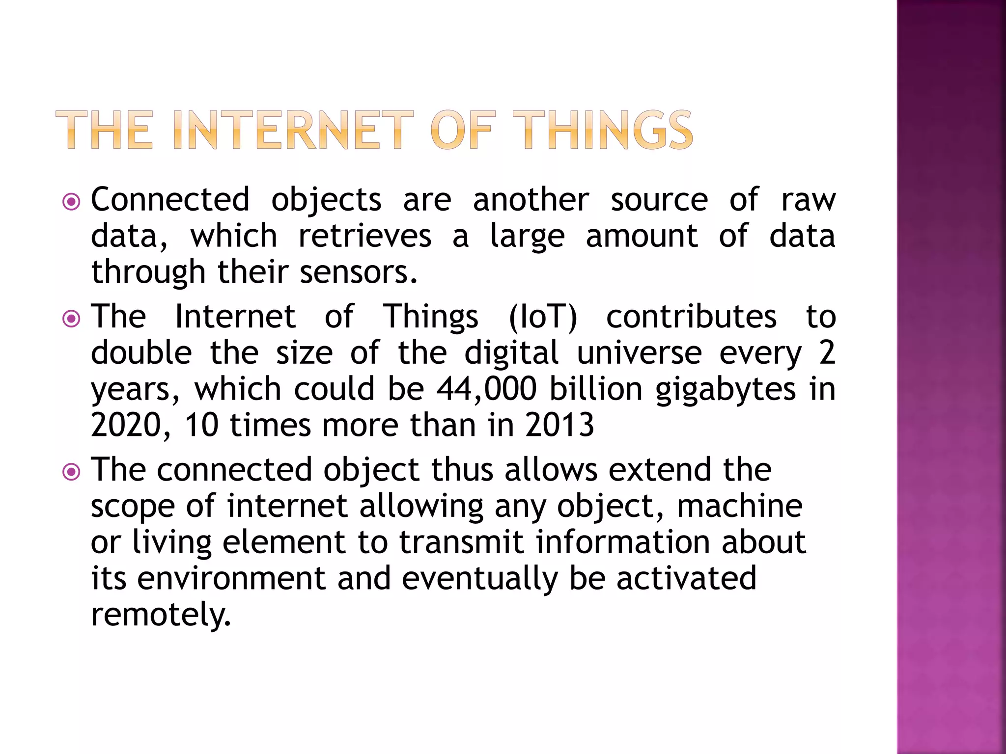  Connected objects are another source of raw
data, which retrieves a large amount of data
through their sensors.
 The Internet of Things (IoT) contributes to
double the size of the digital universe every 2
years, which could be 44,000 billion gigabytes in
2020, 10 times more than in 2013
 The connected object thus allows extend the
scope of internet allowing any object, machine
or living element to transmit information about
its environment and eventually be activated
remotely.
 