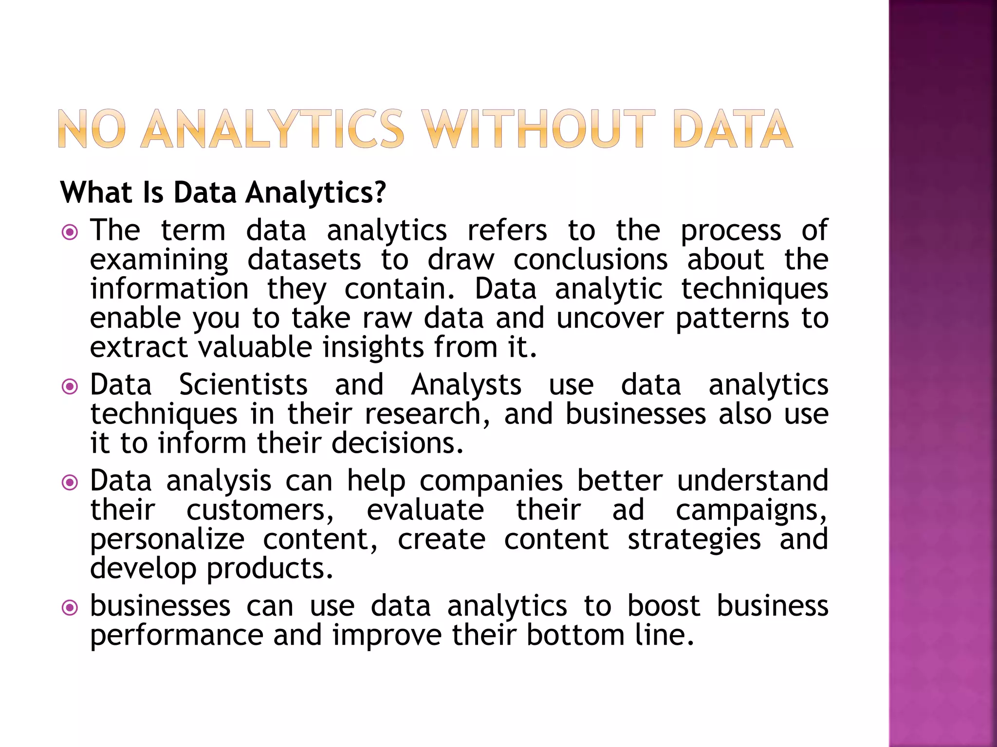 What Is Data Analytics?
 The term data analytics refers to the process of
examining datasets to draw conclusions about the
information they contain. Data analytic techniques
enable you to take raw data and uncover patterns to
extract valuable insights from it.
 Data Scientists and Analysts use data analytics
techniques in their research, and businesses also use
it to inform their decisions.
 Data analysis can help companies better understand
their customers, evaluate their ad campaigns,
personalize content, create content strategies and
develop products.
 businesses can use data analytics to boost business
performance and improve their bottom line.
 