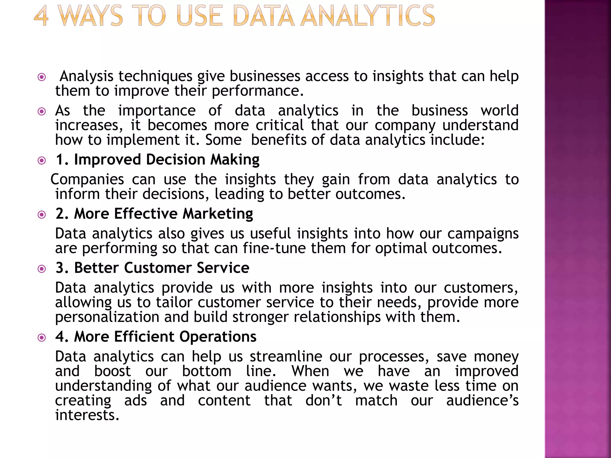  Analysis techniques give businesses access to insights that can help
them to improve their performance.
 As the importance of data analytics in the business world
increases, it becomes more critical that our company understand
how to implement it. Some benefits of data analytics include:
 1. Improved Decision Making
Companies can use the insights they gain from data analytics to
inform their decisions, leading to better outcomes.
 2. More Effective Marketing
Data analytics also gives us useful insights into how our campaigns
are performing so that can fine-tune them for optimal outcomes.
 3. Better Customer Service
Data analytics provide us with more insights into our customers,
allowing us to tailor customer service to their needs, provide more
personalization and build stronger relationships with them.
 4. More Efficient Operations
Data analytics can help us streamline our processes, save money
and boost our bottom line. When we have an improved
understanding of what our audience wants, we waste less time on
creating ads and content that don’t match our audience’s
interests.
 