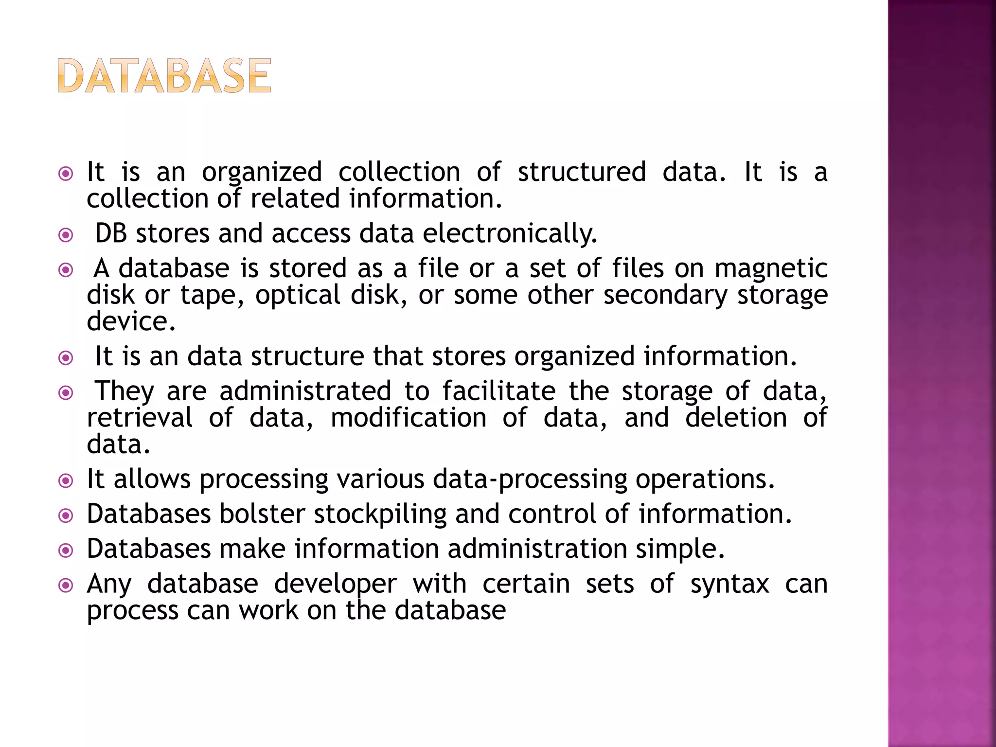  It is an organized collection of structured data. It is a
collection of related information.
 DB stores and access data electronically.
 A database is stored as a file or a set of files on magnetic
disk or tape, optical disk, or some other secondary storage
device.
 It is an data structure that stores organized information.
 They are administrated to facilitate the storage of data,
retrieval of data, modification of data, and deletion of
data.
 It allows processing various data-processing operations.
 Databases bolster stockpiling and control of information.
 Databases make information administration simple.
 Any database developer with certain sets of syntax can
process can work on the database
 
