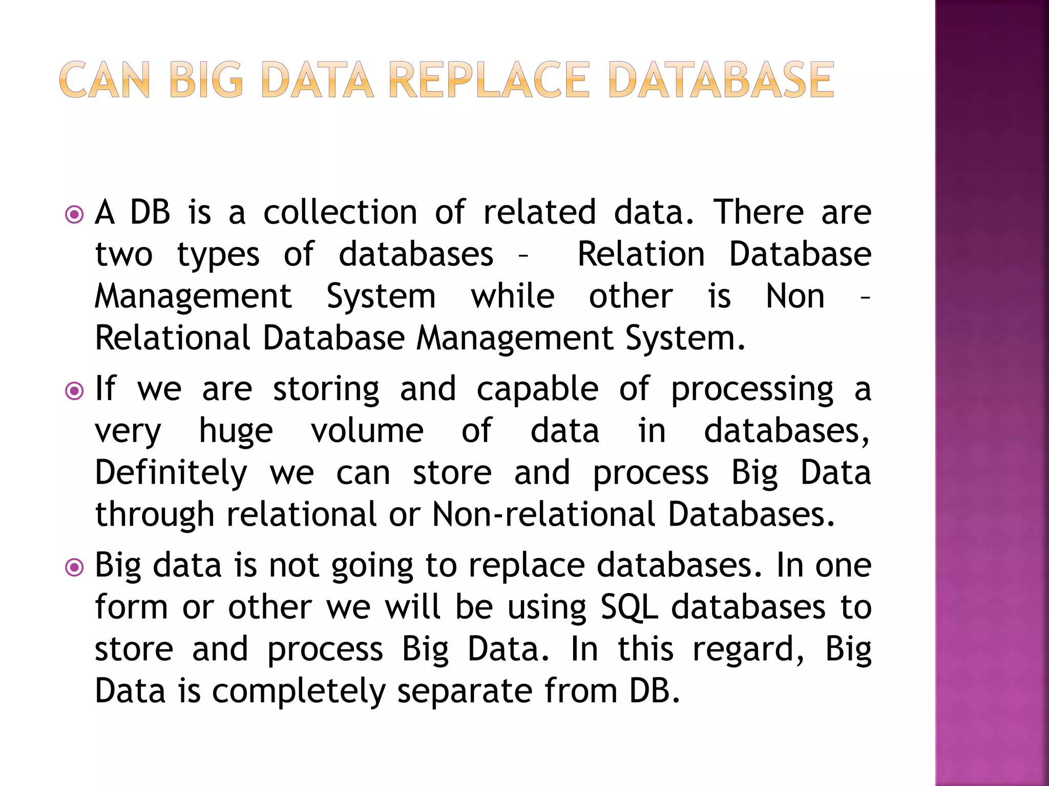  A DB is a collection of related data. There are
two types of databases – Relation Database
Management System while other is Non –
Relational Database Management System.
 If we are storing and capable of processing a
very huge volume of data in databases,
Definitely we can store and process Big Data
through relational or Non-relational Databases.
 Big data is not going to replace databases. In one
form or other we will be using SQL databases to
store and process Big Data. In this regard, Big
Data is completely separate from DB.
 