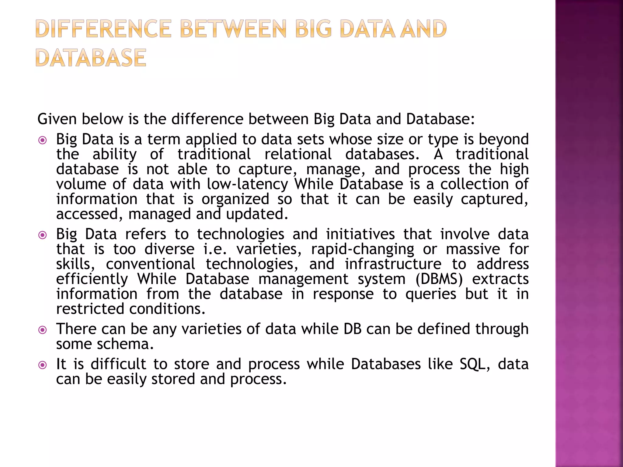 Given below is the difference between Big Data and Database:
 Big Data is a term applied to data sets whose size or type is beyond
the ability of traditional relational databases. A traditional
database is not able to capture, manage, and process the high
volume of data with low-latency While Database is a collection of
information that is organized so that it can be easily captured,
accessed, managed and updated.
 Big Data refers to technologies and initiatives that involve data
that is too diverse i.e. varieties, rapid-changing or massive for
skills, conventional technologies, and infrastructure to address
efficiently While Database management system (DBMS) extracts
information from the database in response to queries but it in
restricted conditions.
 There can be any varieties of data while DB can be defined through
some schema.
 It is difficult to store and process while Databases like SQL, data
can be easily stored and process.
 