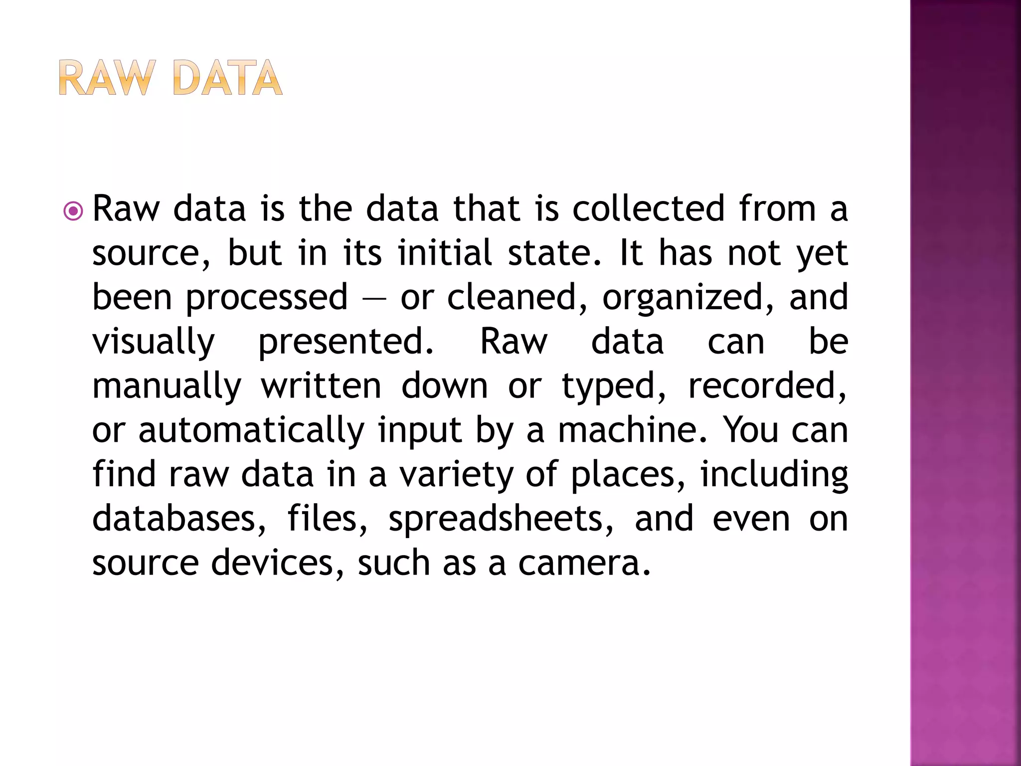  Raw data is the data that is collected from a
source, but in its initial state. It has not yet
been processed — or cleaned, organized, and
visually presented. Raw data can be
manually written down or typed, recorded,
or automatically input by a machine. You can
find raw data in a variety of places, including
databases, files, spreadsheets, and even on
source devices, such as a camera.
 