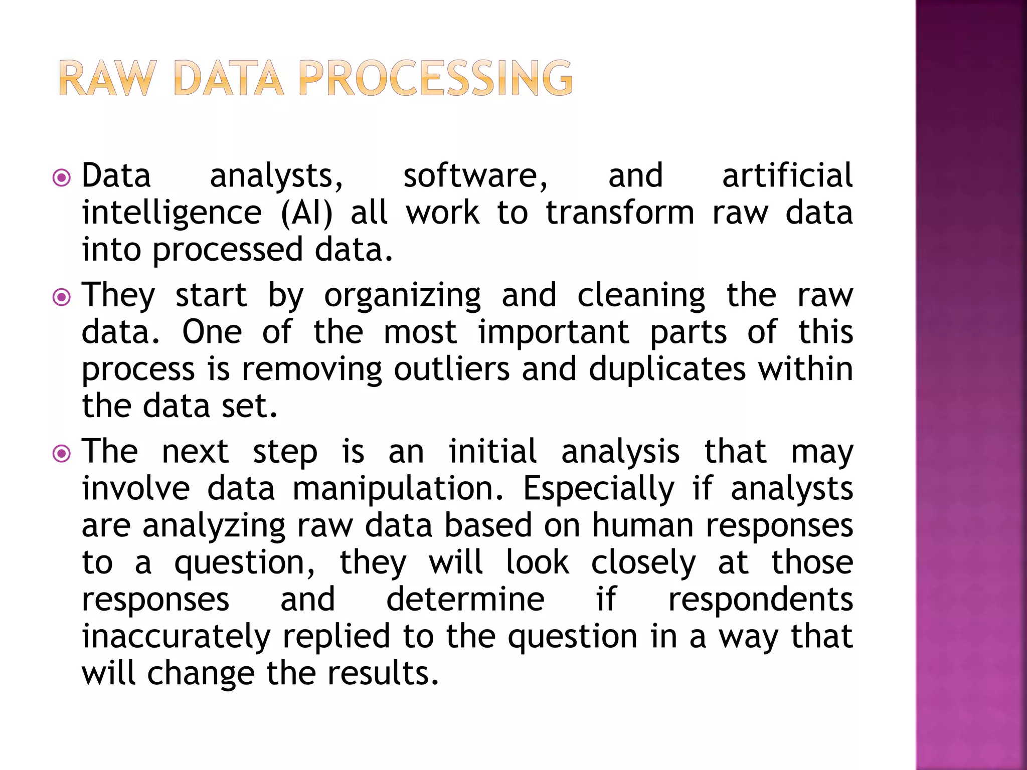  Data analysts, software, and artificial
intelligence (AI) all work to transform raw data
into processed data.
 They start by organizing and cleaning the raw
data. One of the most important parts of this
process is removing outliers and duplicates within
the data set.
 The next step is an initial analysis that may
involve data manipulation. Especially if analysts
are analyzing raw data based on human responses
to a question, they will look closely at those
responses and determine if respondents
inaccurately replied to the question in a way that
will change the results.
 