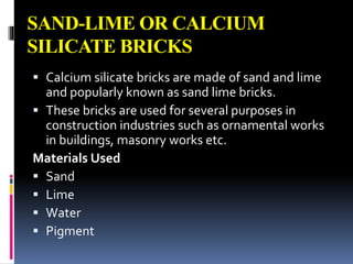 SAND-LIME OR CALCIUM
SILICATE BRICKS
 Calcium silicate bricks are made of sand and lime
and popularly known as sand lime bricks.
 These bricks are used for several purposes in
construction industries such as ornamental works
in buildings, masonry works etc.
Materials Used
 Sand
 Lime
 Water
 Pigment
 