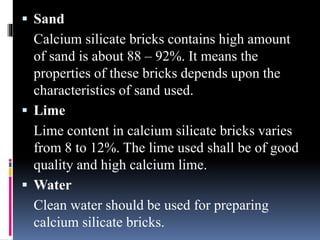  Sand
Calcium silicate bricks contains high amount
of sand is about 88 – 92%. It means the
properties of these bricks depends upon the
characteristics of sand used.
 Lime
Lime content in calcium silicate bricks varies
from 8 to 12%. The lime used shall be of good
quality and high calcium lime.
 Water
Clean water should be used for preparing
calcium silicate bricks.
 