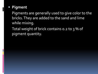  Pigment
Pigments are generally used to give color to the
bricks.They are added to the sand and lime
while mixing.
Total weight of brick contains 0.2 to 3 % of
pigment quantity.
 