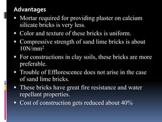 Advantages
 Mortar required for providing plaster on calcium
silicate bricks is very less.
 Color and texture of these bricks is uniform.
 Compressive strength of sand lime bricks is about
10N/mm2
 For constructions in clay soils, these bricks are more
preferable.
 Trouble of Efflorescence does not arise in the case
of sand lime bricks.
 These bricks have great fire resistance and water
repellant properties.
 Cost of construction gets reduced about 40%
 