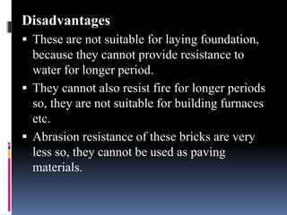 Disadvantages
 These are not suitable for laying foundation,
because they cannot provide resistance to
water for longer period.
 They cannot also resist fire for longer periods
so, they are not suitable for building furnaces
etc.
 Abrasion resistance of these bricks are very
less so, they cannot be used as paving
materials.
 