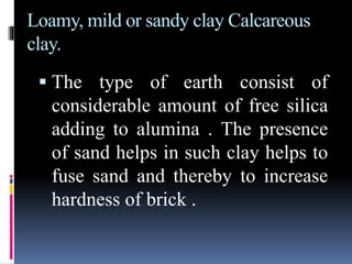Loamy, mild or sandy clay Calcareous
clay.
 The type of earth consist of
considerable amount of free silica
adding to alumina . The presence
of sand helps in such clay helps to
fuse sand and thereby to increase
hardness of brick .
 