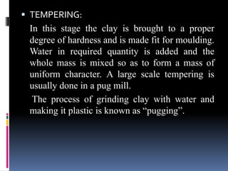  TEMPERING:
In this stage the clay is brought to a proper
degree of hardness and is made fit for moulding.
Water in required quantity is added and the
whole mass is mixed so as to form a mass of
uniform character. A large scale tempering is
usually done in a pug mill.
The process of grinding clay with water and
making it plastic is known as “pugging”.
 