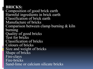 BRICKS:
Composition of good brick earth
Harmful ingredients in brick earth
Classification of brick earth
Manufacture of bricks
Comparison between clamp burning & kiln
burning
Quality of good bricks
Test for bricks
Classification of bricks
Colours of bricks
Size and weight of bricks
Shape of bricks
Fire-clays
Fire-bricks
Sand-lime or calcium silicate bricks
 