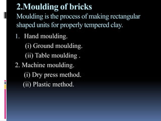 2.Moulding of bricks
Moulding is the process of making rectangular
shaped units for properly tempered clay.
1. Hand moulding.
(i) Ground moulding.
(ii) Table moulding .
2. Machine moulding.
(i) Dry press method.
(ii) Plastic method.
 