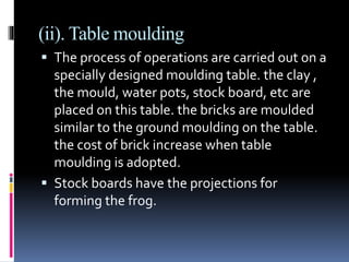 (ii). Table moulding
 The process of operations are carried out on a
specially designed moulding table. the clay ,
the mould, water pots, stock board, etc are
placed on this table. the bricks are moulded
similar to the ground moulding on the table.
the cost of brick increase when table
moulding is adopted.
 Stock boards have the projections for
forming the frog.
 